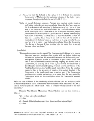 - 226 -



       A.—No. A war may be declared to be a jihad if it is declared by a national
            Government of Muslims in the legitimate interests of the State. I never
            expressed the opinion attributed to me in Ex. D. E. 12:—

       “Raha yeh masala keh agar hukumat-i-Pakisten apni maujuda shukl-o-surat ke
             sath Indian Union ke sath apne mu’ahadat khatm kar-ke i’lan-i-jang bar
             bhi de to kya us-ki yeh jang jihad ke hukam men a-ja’egi ? Ap ne is bare
             men jo rae zahir ki hai woh bilkul darust hai - Jab-tak hukumat Islami
             nizam ko ikhtiyar kar-ke Islami nah ho jae us waqt tak us-ki kisi jang ko
             jihad kehna aisa hi hai jaisa kisi ghair Muslim ke Azad Kashmir ki fauj
             men bharti ho-kar larne ko jihad aur us-ki maut ko shahadat ka nam de-
             diya jae - Maulana ka jo mudd’a hai woh yeh hai keh mu’ahadat ki
             maujudgi men to hukumat ya us-ke shehriyon ka is jang men sharik hona
             shar’-an ja’iz hi nahin - Agar hukumat mu’ahadat khatm kar-ke jang ka
             i’lan kar-de to hukumat ki jang to jihad phir bhi nahin hogi ta-an keh
             hukumat Islami nah ho jae.’

    (translation)
       ‘The question remains whether, even if the Government of Pakistan, in its present
              form and structure, terminates her treaties with the Indian Union and
              declares war against her, this war would fall under the definition of jihad?
              The opinion expressed by him in this behalf is quite correct. Until such
              time as the Government becomes Islamic by adopting the Islamic form of
              Government, to call any of its wars a jihad would be tantamount to
              describing the enlistment and fighting of a non-Muslim on the side of the
              Azad Kashmir forces jihad and his death martyrdom. What the Maulana
              means is that, in the presence of treaties, it is against Shari’at, if the
              Government or its people participate in such a war. If the Government
              terminates the treaties and declares war, even then the war started by
              Government would not be termed jihad unless the Government becomes
              Islamic’.
About the view expressed in this letter being that of Maulana Abul Ala Maudoodi, there
is the evidence of Mian Tufail Muhammad, the writer of the letter, who states: “Ex. D. E.
12 is a photostat copy of a letter which I wrote to someone whose name I do not now
remember.”
       Maulana Abul Hasanat Muhammad Ahmad Qadri’s view on this point is as
follows:—
       “Q.—Is there a law of war in Islam?
       A.—Yes.
       Q.—Does it differ in fundamentals from the present International Law?
       A.—Yes.




REPORT OF THE COURT OF INQUIRY CONSTITUTED UNDER PUNJAB ACT II OF
1954 TO ENQUIRE INTO THE PUNJAB DISTURBANCES OF 1953
 