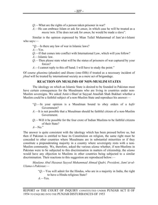 - 227 -



       Q.—What are the rights of a person taken prisoner in war?
       A.—He can embrace Islam or ask for aman, in which case he will be treated as a
            musta’min. If he does not ask for aman, he would be made a slave”.
      Similar is the opinion expressed by Mian Tufail Muhammad of Jam’at-i-Islami
who says:—
       “Q.—Is there any law of war in Islamic laws?
       A.—Yes.
       Q.—If that comes into conflict with International Law, which will you follow?
       A.—Islamic law.
       Q.—Then please state what will be the status of prisoners of war captured by your
             forces?
       A.—I cannot reply to this off hand. I will have to study the point.”
Of course ghanima (plunder) and khums (one-fifth) if treated as a necessary incident of
jihad will be treated by international society as a mere act of brigandage.
           REACTION ON MUSLIMS OF NON-MUSLIM STATES
       The ideology on which an Islamic State is desired to be founded in Pakistan must
have certain consequences for the Musalmans who are living in countries under non-
Muslim sovereigns. We asked Amir-i-Shari’at Sayyad Ataullah Shah Bukhari whether a
Muslim could be a faithful subject of a non-Muslim State and reproduce his answer:—

       “Q.—In your opinion is a Musalman bound to obey orders of a kafir
              Government?
       A.—It is not possible that a Musalman should be faithful citizen of a non-Muslim
              Government.
       Q.—Will it be possible for the four crore of Indian Muslims to be faithful citizens
            of their State?
       A—No.”
The answer is quite consistent with the ideology which has been pressed before us, but
then if Pakistan is entitled to base its Constitution on religion, the same right must be
conceded to other countries where Musalmans are in substantial minorities or if they
constitute a preponderating majority in a country where sovereignty rests with a non-
Muslim community. We, therefore, asked the various ulama whether, if non-Muslims in
Pakistan were to be subjected to this discrimination in matters of citizenship, the ulama
would have any objection to Muslims in other countries being subjected to a similar
discrimination. Their reactions to this suggestion are reproduced below:—
      Maulana Abul Hasanat Sayyed Muhammad Ahmad Qadri, President, Jami’at-ul-
Ulama-i-Pakistan:—
           “Q.—You will admit for the Hindus, who are in a majority in India, the right
                to have a Hindu religious State?
           A.—Yes.


REPORT OF THE COURT OF INQUIRY CONSTITUTED UNDER PUNJAB ACT II OF
1954 TO ENQUIRE INTO THE PUNJAB DISTURBANCES OF 1953
 