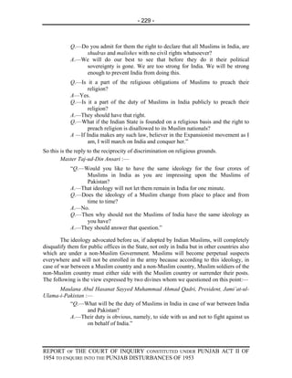- 229 -



            Q.—Do you admit for them the right to declare that all Muslims in India, are
                 shudras and malishes with no civil rights whatsoever?
            A.—We will do our best to see that before they do it their political
                 sovereignty is gone. We are too strong for India. We will be strong
                 enough to prevent India from doing this.
            Q.—Is it a part of the religious obligations of Muslims to preach their
                   religion?
            A—Yes.
            Q.—Is it a part of the duty of Muslims in India publicly to preach their
                   religion?
            A.—They should have that right.
            Q.—What if the Indian State is founded on a religious basis and the right to
                   preach religion is disallowed to its Muslim nationals?
            A —If India makes any such law, believer in the Expansionist movement as I
                   am, I will march on India and conquer her.”
So this is the reply to the reciprocity of discrimination on religious grounds.
        Master Taj-ud-Din Ansari :—
            “Q.—Would you like to have the same ideology for the four crores of
                 Muslims in India as you are impressing upon the Muslims of
                 Pakistan?
            A.—That ideology will not let them remain in India for one minute.
            Q.—Does the ideology of a Muslim change from place to place and from
                 time to time?
            A.—No.
            Q.—Then why should not the Muslims of India have the same ideology as
                 you have?
            A.—They should answer that question.”

        The ideology advocated before us, if adopted by Indian Muslims, will completely
disqualify them for public offices in the State, not only in India but in other countries also
which are under a non-Muslim Government. Muslims will become perpetual suspects
everywhere and will not be enrolled in the army because according to this ideology, in
case of war between a Muslim country and a non-Muslim country, Muslim soldiers of the
non-Muslim country must either side with the Muslim country or surrender their posts.
The following is the view expressed by two divines whom we questioned on this point:—
      Maulana Abul Hasanat Sayyed Muhammad Ahmad Qadri, President, Jami’at-ul-
Ulama-i-Pakistan :—
          “Q.—What will be the duty of Muslims in India in case of war between India
                  and Pakistan?
          A.—Their duty is obvious, namely, to side with us and not to fight against us
                  on behalf of India.”



REPORT OF THE COURT OF INQUIRY CONSTITUTED UNDER PUNJAB ACT II OF
1954 TO ENQUIRE INTO THE PUNJAB DISTURBANCES OF 1953
 
