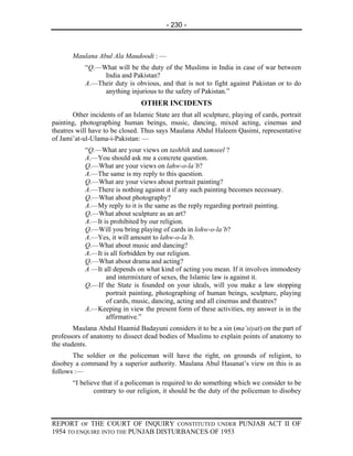 - 230 -



       Maulana Abul Ala Maudoodi : —
            “Q.—What will be the duty of the Muslims in India in case of war between
                 India and Pakistan?
            A.—Their duty is obvious, and that is not to fight against Pakistan or to do
                 anything injurious to the safety of Pakistan.”
                                 OTHER INCIDENTS
        Other incidents of an Islamic State are that all sculpture, playing of cards, portrait
painting, photographing human beings, music, dancing, mixed acting, cinemas and
theatres will have to be closed. Thus says Maulana Abdul Haleem Qasimi, representative
of Jami’at-ul-Ulama-i-Pakistan: —
            “Q.—What are your views on tashbih and tamseel ?
            A.—You should ask me a concrete question.
            Q.—What are your views on lahw-o-la’b?
            A.—The same is my reply to this question.
            Q.—What are your views about portrait painting?
            A.—There is nothing against it if any such painting becomes necessary.
            Q.—What about photography?
            A.—My reply to it is the same as the reply regarding portrait painting.
            Q.—What about sculpture as an art?
            A.—It is prohibited by our religion.
            Q.—Will you bring playing of cards in lohw-o-la’b?
            A.—Yes, it will amount to lahw-o-la’b.
            Q.—What about music and dancing?
            A.—It is all forbidden by our religion.
            Q.—What about drama and acting?
            A —It all depends on what kind of acting you mean. If it involves immodesty
                   and intermixture of sexes, the Islamic law is against it.
            Q.—If the State is founded on your ideals, will you make a law stopping
                   portrait painting, photographing of human beings, sculpture, playing
                   of cards, music, dancing, acting and all cinemas and theatres?
            A.—Keeping in view the present form of these activities, my answer is in the
                   affirmative.”
        Maulana Abdul Haamid Badayuni considers it to be a sin (ma’siyat) on the part of
professors of anatomy to dissect dead bodies of Muslims to explain points of anatomy to
the students.
       The soldier or the policeman will have the right, on grounds of religion, to
disobey a command by a superior authority. Maulana Abul Hasanat’s view on this is as
follows :—
       “I believe that if a policeman is required to do something which we consider to be
               contrary to our religion, it should be the duty of the policeman to disobey



REPORT OF THE COURT OF INQUIRY CONSTITUTED UNDER PUNJAB ACT II OF
1954 TO ENQUIRE INTO THE PUNJAB DISTURBANCES OF 1953
 