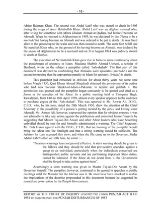- 18 -



Abdur Rahman Khan. The second was Abdul Latif who was stoned to death in 1903
during the reign of Amir Habibullah Khan. Abdul Latif was an Afghan national who,
after living for sometime with Mirza Ghulam Ahmad at Qadian, had himself become an
Ahmadi. When he returned to Afghanistan in 1903, he was declared by the Ulama to be a
murtadd for having become an Ahmadi and was ordered to be put to death. He was fixed
alive in the ground up to the waist and was then stoned to death. The same fate befell one
Ne’matullah Khan who, on the ground of his having become an Ahmadi, was declared by
the ulama of Afghanistan to be a murtadd and on 31st August 1924 was publicly stoned
to death at Sherkot.
       The execution of Ne’matullah Khan gave rise in India to some controversy about
the punishment of apostasy in Islam. Maulana Shabbir Ahmad Usmani, a scholar of
Deoband, wrote on the subject a pamphlet called ‘Ash-shahab’. The first part of this
document was devoted to establishing that Ahmadis were apostates (murtadds) and the
second to proving that the appropriate penalty in Islam for apostasy (irtidad) is death.
        This pamphlet had remained in oblivion for about thirty years bat some-time
before March 1950, Qazi Ehsan Ahmad Shujabadi obtained the permission of its author
who had now become Sheikh-ul-Islam-i-Pakistan, to reprint and publish it. The
permission was granted and the pamphlet began constantly to be quoted and cited as a
fatwa in the speeches of the Ahrar. In a public meeting held in Company Bagh,
Rawalpindi, from 14th to 16th April 1950, almost every speaker appealed to the audience
to purchase copies of the ‘Ash-shahab’. This was reported to Mr. Anwar Ali, D.I.G.,
C.I.D., who, by his note, dated the 20th March 1950, drew the attention of the Chief
Secretary to the possibility of a person’s getting incited by the fatwa and killing some
Ahmadi. Mr. Anwar Ali, however, expressed the opinion that for obvious reasons it was
not advisable to take any action against the publication and contented himself merely by
suggesting that Master Taj-ud-Din Ansari and other Ahrar leaders who were becoming
unbridled should be sent for and formally administered a warning. The Chief Secretary,
Mr. Fida Hasan agreed with the D.I.G., C.I.D., that tae banning of the pamphlet would
bring the Ahrar into the limelight and that a strong warning would be sufficient. The
Adviser for Law accepted this view, and when the file came up to the Governor, Sirdar
Abdur Rab Nishtar, on 30th June, he wrote :—
       “Previous warnings have not proved effective. A stern warning should be given to
              the fellows and they should be told that provocative speeches against a
              group or an individual, particularly when the individuals concerned are
              distinguished public servants and are performing important State duties,
              cannot be tolerated. If the Ahrar do not desist from it, the Government
              shall be forced to take action against them”.
       Accordingly a stern warning was given to Master Taj-ud-Din Ansari by the
Governor himself. The pamphlet, however, continued to be quoted in speeches at public
meetings until the Minister for the Interior saw it. He must have been shocked to realise
the implications of the doctrine propounded in this document because he suggested its
immediate proscription by the Punjab Government.



REPORT OF THE COURT OF INQUIRY CONSTITUTED UNDER PUNJAB ACT II OF
1954 TO ENQUIRE INTO THE PUNJAB DISTURBANCES OF 1953
 