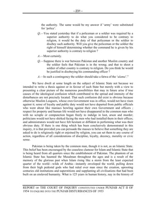 - 231 -



               the authority. The same would be my answer if ‘army’ were substituted
               for ‘police’.
            Q.—You stated yesterday that if a policeman or a soldier was required by a
                 superior authority to do what you considered to be contrary to
                 religion, it would be the duty of that policeman or the soldier to
                 disobey such authority. Will you give the policeman or the soldier the
                 right of himself determining whether the command he is given by his
                 superior authority is contrary to religion ?
            A.—Most certainly.
            Q.—Suppose there is war between Pakistan and another Muslim country and
                 the soldier feels that Pakistan is in the wrong; and that to shoot a
                 soldier of other country is contrary to religion. Do you think he would
                 be justified in disobeying his commanding officer ?
            A.—In such a contingency the soldier should take a fatwa of the ‘ulama’.”

        We have dwelt at some length on the subject of Islamic State not because we
intended to write a thesis against or in favour of such State but merely with a view to
presenting a clear picture of the numerous possibilities that may in future arise if true
causes of the ideological confusion which contributed to the spread and intensity of the
disturbances are not precisely located. That such confusion did exist is obvious because
otherwise Muslim Leaguers, whose own Government was in office, would not have risen
against it; sense of loyalty and public duty would not have departed from public officials
who went about like maniacs howling against their own Government and officers ;
respect for property and human life would not have disappeared in the common man who
with no scruple or compunction began freely to indulge in loot, arson and murder;
politicians would not have shirked facing the men who had installed them in their offices;
and administrators would not have felt hesitant or diffident in performing what was their
obvious duty. If there is one thing which has been conclusively demonstrated in this
inquiry, it is that provided you can persuade the masses to believe that something they are
asked to do is religiously right or enjoined by religion, you can set them to any course of
action, regardless of all considerations of discipline, loyalty, decency, morality or civic
sense.

        Pakistan is being taken by the common man, though it is not, as an Islamic State.
This belief has been encouraged by the ceaseless clamour for Islam and Islamic State that
is being heard from all quarters since the establishment of Pakistan. The phantom of an
Islamic State has haunted the Musalman throughout the ages and is a result of the
memory of the glorious past when Islam rising like a storm from the least expected
quarter of the world—wilds of Arabia—instantly enveloped the world, pulling down
from their high pedestal gods who had ruled over man since the creation, uprooting
centuries old institutions and superstitions and supplanting all civilisations that had been
built on an enslaved humanity. What is 125 years in human history, nay in the history of



REPORT OF THE COURT OF INQUIRY CONSTITUTED UNDER PUNJAB ACT II OF
1954 TO ENQUIRE INTO THE PUNJAB DISTURBANCES OF 1953
 