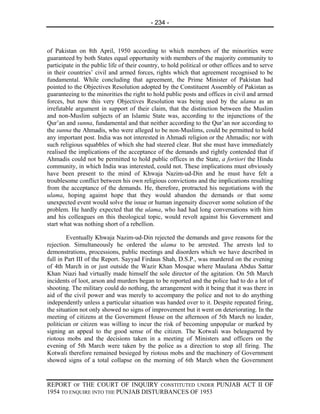 - 234 -



of Pakistan on 8th April, 1950 according to which members of the minorities were
guaranteed by both States equal opportunity with members of the majority community to
participate in the public life of their country, to hold political or other offices and to serve
in their countries’ civil and armed forces, rights which that agreement recognised to be
fundamental. While concluding that agreement, the Prime Minister of Pakistan had
pointed to the Objectives Resolution adopted by the Constituent Assembly of Pakistan as
guaranteeing to the minorities the right to hold public posts and offices in civil and armed
forces, but now this very Objectives Resolution was being used by the ulama as an
irrefutable argument in support of their claim, that the distinction between the Muslim
and non-Muslim subjects of an Islamic State was, according to the injunctions of the
Qur’an and sunna, fundamental and that neither according to the Qur’an nor according to
the sunna the Ahmadis, who were alleged to be non-Muslims, could be permitted to hold
any important post. India was not interested in Ahmadi religion or the Ahmadis; nor with
such religious squabbles of which she had steered clear. But she must have immediately
realised the implications of the acceptance of the demands and rightly contended that if
Ahmadis could not be permitted to hold public offices in the State, a fortiori the Hindu
community, in which India was interested, could not. These implications must obviously
have been present to the mind of Khwaja Nazim-ud-Din and he must have felt a
troublesome conflict between his own religious convictions and the implications resulting
from the acceptance of the demands. He, therefore, protracted his negotiations with the
ulama, hoping against hope that they would abandon the demands or that some
unexpected event would solve the issue or human ingenuity discover some solution of the
problem. He hardly expected that the ulama, who had had long conversations with him
and his colleagues on this theological topic, would revolt against his Government and
start what was nothing short of a rebellion.

        Eventually Khwaja Nazim-ud-Din rejected the demands and gave reasons for the
rejection. Simultaneously he ordered the ulama to be arrested. The arrests led to
demonstrations, processions, public meetings and disorders which we have described in
full in Part III of the Report. Sayyad Firdaus Shah, D.S.P., was murdered on the evening
of 4th March in or just outside the Wazir Khan Mosque where Maulana Abdus Sattar
Khan Niazi had virtually made himself the sole director of the agitation. On 5th March
incidents of loot, arson and murders began to be reported and the police had to do a lot of
shooting. The military could do nothing, the arrangement with it being that it was there in
aid of the civil power and was merely to accompany the police and not to do anything
independently unless a particular situation was handed over to it. Despite repeated firing,
the situation not only showed no signs of improvement but it went on deteriorating. In the
meeting of citizens at the Government House on the afternoon of 5th March no leader,
politician or citizen was willing to incur the risk of becoming unpopular or marked by
signing an appeal to the good sense of the citizen. The Kotwali was beleaguered by
riotous mobs and the decisions taken in a meeting of Ministers and officers on the
evening of 5th March were taken by the police as a direction to stop all firing. The
Kotwali therefore remained besieged by riotous mobs and the machinery of Government
showed signs of a total collapse on the morning of 6th March when the Government


REPORT OF THE COURT OF INQUIRY CONSTITUTED UNDER PUNJAB ACT II OF
1954 TO ENQUIRE INTO THE PUNJAB DISTURBANCES OF 1953
 