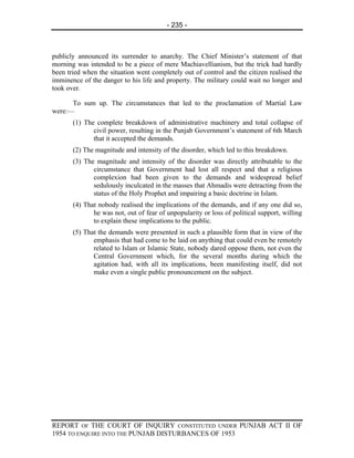 - 235 -



publicly announced its surrender to anarchy. The Chief Minister’s statement of that
morning was intended to be a piece of mere Machiavellianism, but the trick had hardly
been tried when the situation went completely out of control and the citizen realised the
imminence of the danger to his life and property. The military could wait no longer and
took over.

      To sum up. The circumstances that led to the proclamation of Martial Law
were:—
       (1) The complete breakdown of administrative machinery and total collapse of
              civil power, resulting in the Punjab Government’s statement of 6th March
              that it accepted the demands.
       (2) The magnitude and intensity of the disorder, which led to this breakdown.
       (3) The magnitude and intensity of the disorder was directly attributable to the
              circumstance that Government had lost all respect and that a religious
              complexion had been given to the demands and widespread belief
              sedulously inculcated in the masses that Ahmadis were detracting from the
              status of the Holy Prophet and impairing a basic doctrine in Islam.
       (4) That nobody realised the implications of the demands, and if any one did so,
              he was not, out of fear of unpopularity or loss of political support, willing
              to explain these implications to the public.
       (5) That the demands were presented in such a plausible form that in view of the
              emphasis that had come to be laid on anything that could even be remotely
              related to Islam or Islamic State, nobody dared oppose them, not even the
              Central Government which, for the several months during which the
              agitation had, with all its implications, been manifesting itself, did not
              make even a single public pronouncement on the subject.




REPORT OF THE COURT OF INQUIRY CONSTITUTED UNDER PUNJAB ACT II OF
1954 TO ENQUIRE INTO THE PUNJAB DISTURBANCES OF 1953
 