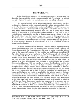 - 237 -



                                  RESPONSIBILITY
        Having found the circumstances which led to the disturbances, we now proceed to
determine the responsibility therefor. In this connection it is first necessary to state the
respective views of the parties who have taken part in the proceedings before us.

        The Punjab Government and the Muslim League do not appear to have any views
on the subject, the former having contented itself with a written statement of a few lines
to the effect that since no inquiry into the matter was held by the Punjab Government and
a Court of Inquiry had been constituted to investigate the whole matter, it had no views to
place before the Court of Inquiry but would assist the Court in placing before it such
material as it required. In the arguments addressed to us by Mr. Fazl Ilahi as amicus
curiae however, it was urged by him that on the evidence produced it should be held that
the Punjab Ministry and the Muslim League were proved to be responsible for the
disturbances. The Muslim League has contented itself by merely sending for information
of the Court copies of certain resolutions passed by it, without expressing any opinion as
to the circumstances which led to the disturbances or as to the persons or parties who
were responsible for them.

        The written statement of Sadr Anjuman Ahmadiya, Rabwah, lays responsibility
for the disturbances on the Ahrar, the Jama’at-i-Islami, the ulama and the Provincial and
Central Governments. The Anjuman accuses the Ahrar of having exploited a religious
issue for the purpose of regaining their lost position and rehabilitating themselves with
the public. Similar motives are attributed to Jama’at-i-Islami, and it is alleged that
Maulana Abul Ala Maudoodi’s object in emphasising on an Islamic Government for
Pakistan was; to occupy the first place in the State and that it was with this ulterior object
that Jama’at-i-Islami made a common cause with the Ahrar and the other ulama. The
addition of a ninth demand to the eight demands of Jama’at-i-Islami for the future
Constitution of Pakistan, which was intended to assign to the Ahmadis the position of a
non-Muslim minority in the Constitution itself, is pointed out as having been prompted
by a political and not by a religious motive. The same motive is attributed to the ulama
who allied themselves with the Ahrar in the campaign against Ahmadis, and it is alleged
that the object of the ulama was precisely the same as that of Jama’at-i-Islami, namely, to
acquire political power and control by emphasising the religious aspect of the future
Constitution. The Central Government and the Provincial Government are brought in for
a share of the blame because of their indifference to the storm which, as a result of
intensive propaganda, had been brewing for a long time, without either Government
having made any effort to stop it. The Punjab Chief Minister’s proclamation of 6th March
1953, that the Punjab Government accepted the correctness of the demands and was
deputing a Provincial Minister to go to Karachi to place the Punjab’s point of view before
the Central Government, is stated to have caused complete collapse of law and order and
let loose a reign of terror against Ahmadis, and in proof of this allegation several cases of
murder, loot and arson that occurred in Lahore after that proclamation are mentioned.




REPORT OF THE COURT OF INQUIRY CONSTITUTED UNDER PUNJAB ACT II OF
1954 TO ENQUIRE INTO THE PUNJAB DISTURBANCES OF 1953
 