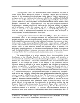 - 238 -



        According to the Ahrar’s case the responsibility for the disturbances rests, first, on
certain foreign powers which were desirous of regulating Pakistan policy in their own
interests. In this connection Great Britain and United States of America are accused of
having pursued an anti-Muslim policy in the past and of having used Chaudhri Zafrullah
Khan as a tool for that purpose. The second party held responsible by the Ahrar are the
Qadianis themselves, particularly Mirza Bashir-ud-Din Mahmud Ahmad, the head of the
Ahmadiya community, and Chaudhri Zafrullah Khan. The third party to be blamed for
the disturbances is stated to be Khwaja Nazim-ud-Din. the Prime Minister of Pakistan,
and his colleagues, who, by their weakness and lack of judgment, are alleged to have
created an atmosphere favourable for the disturbances, while the fourth party arraigned
under this charge is the Provincial Government and its officers, who are accused of
having provoked the public by excessive use of force.

        According to the written statements of the Punjab Majlis-i-Amal, the disturbances
are relatable, firstly, to the Ahmadiya movement and the provocative conduct of the
Ahmadis; secondly, to the preferential treatment accorded to Ahmadis by the Central and
the Provincial Governments; thirdly, to the inability of both these Governments to find a
timely solution of the Ahmadi problem; fourthly, to the excessive forces used to quell
peaceful and constitutional demonstrations by the public and the provocative conduct of
officers; fifthly, to some individual Ahmadis and organised parties of Ahmadis, who
deliberately engaged themselves in violence to provide an excuse for the Government to
crush the Tahaffuz-i-Khatm-i-nubuwwat movement; and sixthly, to anti-social elements
of society who for their own nefarious ends created an atmosphere of lawlessness.

        The Jama’at-i-Islami in its written statement throws the responsibility for the
disturbances on the Ahmadis themselves in the first instance, and secondly, on
Government, both Central and Provincial. In attempting to make out a case against the
Ahmadis, the Jama’at makes a concise but full reference to the peculiar doctrines of the
Ahmadis, to the writings and speeches of the founder of that community and his
followers, which are alleged to be highly provocative and calculated to wound the
religious susceptibilities of Musalmans, and to the separatist and disloyal activities of
Ahmadis and a consistent effort on their part to carve out of the general body of Muslims
a separate and cohesive class having nothing in common with them and constituting in
fact a danger to their solidarity. As against the Government, it is alleged that it pursued a
weak, unwise and vacillating policy in the matter which caused considerable confusion,
not only among the public but also the services. The Government is accused of having
allowed for several months a violent agitation to go on in the press and on the platform in
support of the demands which had become a clear issue between all Muslims on the one
side and the Ahmadis on the other. Though the ulama, including the head of Jama’at-i-
Islami, did their best to make the Government alive to the delicate position that had
developed almost to a bursting point, the Government is alleged to have persisted in its
policy of indifference and indecision, without realising that the demands were the
unanimous demands of all Muslims. The volte-face which Government displayed by
ordering the arrest of the ulama on 27th February in Karachi and the subsequent policy of



REPORT OF THE COURT OF INQUIRY CONSTITUTED UNDER PUNJAB ACT II OF
1954 TO ENQUIRE INTO THE PUNJAB DISTURBANCES OF 1953
 