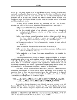 - 239 -



arrests on a wide scale, and the use of section 144 and excessive force are alleged to have
materially contributed to the disturbances. The Jama’at dissociates itself from the ‘direct
action’ and points out that it never endorsed that line of action and emphasises the
principle that in a democratic country any popular demand which acquires such
importance as the anti-Ahmadiya movement did in the present case, has got to be faced
and determined on its merits.
       On behalf of the deposed Ministry Mr. Daultana, the late Chief Minister,
considers the following factors to be responsible for the situation as it developed :—
       (1) Age-old anti-Ahmadi feelings of the Muslims,
       (2) The short-sighted attitude of the Ahmadis themselves, who instead of
             mitigating their difference with the rest of the Muslims paraded and
             emphasised them.
       (3) The vague religious basis of the national ideology of Pakistan, which, due to
              the stress put on it in and out of season, gave strength to mullaism and
              plausibility to the mulla’s way of dealing with political principles,
       (4) The exploitation by the Ahrar of an explosive situation for their political
              purposes,
       (5) The participation of general body of the ulama in the agitation.
       (6) The activities of the malcontents, professional miscreants and similar elements
              after the disturbances broke out.
       (7) The leadership of the Central Government which failed to give a lead to the
              people.
       Deepest discontent in all sections of society, rapid deterioration in economic
conditions and failure of food supply, national problems like Kashmir, Junagarh, relations
with India, the handling of the constitutional problems and the delay in defining the
future shape of Government, complaints with regard to the administration, lack of
confidence in leadership and general frustration and demoralisation in every quarter are
also mentioned by Mr. Daultana as contributory causes of the disturbances.
        Most of the officers from Lahore and the mofussil, who have submitted written
statements, have blamed the Ahrar and the mullas who joined them in fanning the
agitation. Some of them have also commented upon the indifference of the Central
Government in not giving a correct and timely lead to the public. A few officers hold the
Ahmadis also to be responsible for what came to pass.

  THE ALL PAKISTAN MUSLIM PARTIES CONVENTION, KARACHI,
       AND ALL MUSLIM PARTIES CONVENTION, LAHORE.
       Responsibility for the disturbances must primarily rest on the members of the All
Pakistan Muslim Parties Convention, Karachi, and All Muslim Parties Convention,
Lahore, and the numerous religious organisations which were represented at these


REPORT OF THE COURT OF INQUIRY CONSTITUTED UNDER PUNJAB ACT II OF
1954 TO ENQUIRE INTO THE PUNJAB DISTURBANCES OF 1953
 