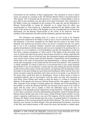 - 240 -



Conventions by the members of these organisations. The resolution to resort to direct
action was passed at a meeting of the All Pakistan Muslim Parties Convention held on
18th January 1953 in Karachi and the decision to constitute a Central Majlis-i-Amal to
give effect to this resolution was also taken at the same Convention. The constitution of
the Majlis-i-Amal was completed on the evening of the same day and the ultimatum to
Khwaja Nazim-ud-Din to accept the demands or to resign from his office was
communicated on 22nd January by a deputation appointed by the Majlis-i-Amal. The
nature of the action to be taken if the demands were not conceded had not till then been
determined; nor did Khwaja Nizam-ud-Din in the course of his interview with the
members of the deputation who delivered the ultimatum, question them about it.

        The ultimatum was nothing short of a notice of civil revolt to be initiated,
organised and conducted by the Majlis-i-Amal in case it was not satisfied by the reply to
the ultimatum. It has been contended by the Majlis that the action to be taken if the
demands were rejected was not direct action, nor barah-i-rastiqdam but only rast iqdam
that it was to be a perfectly harmless, peaceful and constitutional demonstration of
popular dissatisfaction with the rejection and was never intended to be anything like or in
the nature of a civil rebellion or civil disobedience and that the disturbances would not
have been a natural consequence of ‘direct action’ if the leaders of the movement, who
were to control and supervise the action, had not been arrested. It is further urged that the
arrest of the leaders was an ill-advised step, that subsequent protests and demonstrations
were a direct result of these arrests and that, therefore, responsibility for the disturbances
which came in the wake of such protests and demonstrations, is directly referable to the
arrests and consequently to the Central and the Provincial Governments. This contention
is wholly untenable. If a threat is held out to a Government that in case certain demands
placed before it are not accepted by a certain date the party putting forward the demands
would resort to direct action, and the Government, not agreeing with the demands, arrests
the leaders of the party holding out such threat and disturbances follow directly from such
arrests, the party cannot be permitted, and it does not lie in its mouth, to say that but for
the arrests there would have been no disturbances. Threat of direct action is threat to
constituted authority and no Government worth the name can look with unconcern at
such threat, unless finding itself unable to meet the threat it is willing to surrender or
abdicate. In the present case, however, Khwaja Nazim-ud-Din, who appears to have been
fully cognizant of the strength of feeling against the Ahmadis and of the plausibility of
the grounds on which the demands had been put forward, tried as much as he could to
argue with the ulama and to explain to them the difficulties lying in the way of
acceptance of the demands and the implications arising therefrom. Though there appears
to have been a good deal of mutual understanding and perhaps common feeling between
Khwaja Nazim-ud-Din and some of the ulama, neither Khwaja Nazim-ud-Din’s nor the
ulama’s ingenuity could discover a way out of the impasse, with the result that on 26th
February the Majlis-i-Amal decided upon the course of sending batches of volunteers to
the residences of the Governor-General and the Prime Minister. The arrest of the ulama,
therefore, now became inevitable though a firm and determined Government, convinced
of the folly and mischievonsness of the course the ulama had decided to embark upon,


REPORT OF THE COURT OF INQUIRY CONSTITUTED UNDER PUNJAB ACT II OF
1954 TO ENQUIRE INTO THE PUNJAB DISTURBANCES OF 1953
 