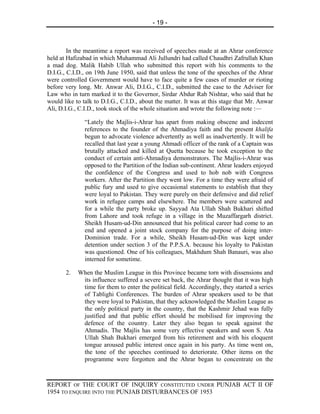 - 19 -



        In the meantime a report was received of speeches made at an Ahrar conference
held at Hafizabad in which Muhammad Ali Jullundri had called Chaudhri Zafrullah Khan
a mad dog. Malik Habib Ullah who submitted this report with his comments to the
D.I.G., C.I.D., on 19th June 1950, said that unless the tone of the speeches of the Ahrar
were controlled Government would have to face quite a few cases of murder or rioting
before very long. Mr. Anwar Ali, D.I.G., C.I.D., submitted the case to the Adviser for
Law who in turn marked it to the Governor, Sirdar Abdur Rab Nishtar, who said that he
would like to talk to D.I.G., C.I.D., about the matter. It was at this stage that Mr. Anwar
Ali, D.I.G., C.I.D., took stock of the whole situation and wrote the following note :—

               “Lately the Majlis-i-Ahrar has apart from making obscene and indecent
               references to the founder of the Ahmadiya faith and the present khalifa
               begun to advocate violence advertently as well as inadvertently. It will be
               recalled that last year a young Ahmadi officer of the rank of a Captain was
               brutally attacked and killed at Quetta because he took exception to the
               conduct of certain anti-Ahmadiya demonstrators. The Majlis-i-Ahrar was
               opposed to the Partition of the Indian sub-continent. Ahrar leaders enjoyed
               the confidence of the Congress and used to hob nob with Congress
               workers. After the Partition they went low. For a time they were afraid of
               public fury and used to give occasional statements to establish that they
               were loyal to Pakistan. They were purely on their defensive and did relief
               work in refugee camps and elsewhere. The members were scattered and
               for a while the party broke up. Sayyad Ata Ullah Shah Bukhari shifted
               from Lahore and took refuge in a village in the Muzaffargarh district.
               Sheikh Husam-ud-Din announced that his political career had come to an
               end and opened a joint stock company for the purpose of doing inter-
               Dominion trade. For a while, Sheikh Husam-ud-Din was kept under
               detention under section 3 of the P.P.S.A. because his loyalty to Pakistan
               was questioned. One of his colleagues, Makhdum Shah Banauri, was also
               interned for sometime.

       2.   When the Muslim League in this Province became torn with dissensions and
             its influence suffered a severe set back, the Ahrar thought that it was high
             time for them to enter the political field. Accordingly, they started a series
             of Tablighi Conferences. The burden of Ahrar speakers used to be that
             they were loyal to Pakistan, that they acknowledged the Muslim League as
             the only political party in the country, that the Kashmir Jehad was fully
             justified and that public effort should be mobilised for improving the
             defence of the country. Later they also began to speak against the
             Ahmadis. The Majlis has some very effective speakers and soon S. Ata
             Ullah Shah Bukhari emerged from his retirement and with his eloquent
             tongue aroused public interest once again in his party. As time went on,
             the tone of the speeches continued to deteriorate. Other items on the
             programme were forgotten and the Ahrar began to concentrate on the



REPORT OF THE COURT OF INQUIRY CONSTITUTED UNDER PUNJAB ACT II OF
1954 TO ENQUIRE INTO THE PUNJAB DISTURBANCES OF 1953
 