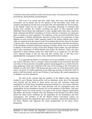 - 241 -



would have been fully justified to effect such arrests earlier. The arrests were followed by
protestations, demonstrations and disturbances.

        That even if no arrests had been made, there must have been disorder and
lawlessness can be denied only by the sponsors of the movement. Such result was
certainly anticipated by all who were associated with, and responsible for, the movement.
In the Punjab, which was the centre of the movement, thousands of volunteers had
already been enrolled, the number exceeding the figure of fifty thousand which
Sahibzada Faiz-ul-Hasan had undertaken to enrol, pledges taken from them, enormous
funds collected and District Committees of Action with lists of dictators one taking the
place of another on arrest appointed. The organisers of the movement had before them
the precedents of Multan and Karachi, and most of them their own experience of what
happens on such occasions. Public speeches made by the leaders indicate quite clearly
what was expected to be the natural result if Government did not bow down to the threat
of direct action. And exhortations made to the masses both before and after the delivery
of the ultimatum contained significant references to bullets, blood, lives to be sacrificed
in defence of the honour (namus) of the Holy Prophet, burial clothes, fire and holocaust
and to days reminiscent of Hindu-Muslim riots before the Partition. Those who gave
expression to these feelings cannot now claim before us to accept the view that they
never expected things to take the turn that they actually did, or that they never
apprehended the consequences which, in fact, followed from their conduct.

       It is urged that the batches of volunteers were to go stealthily so as not to attract
any crowds with them. This is a position which can hardly be put forward by those the
very basis of whose activities was public agitation and propaganda as is evident from the
large gatherings which they collected at the time of the meeting of the Convention in
Karachi, not only from 16th to 18th January but also on the eve of the direct action, when
notice was given of a public gathering on the following morning at which the result of
parleys with Government, and in case of failure of such parleys, the actual programme to
be adopted, was to be announced.

       We find on the evidence that the members of the Majlis-i-Amal, when they
decided to serve Khwaja Nazim-ud-Din with an ultimatum, knew that if the demands
were rejected and the threat of direct action was put into execution, large-scale
disturbances involving firing, bloodshed and general disorder of a very serious character
would be the result, and since the events precisely took the anticipated course, the
responsibility for the disturbances directly lies on the members of that Majlis. And since
the Majlis-i-Amal was acting merely as an agent of the several religious organisations
and leaders, the persons or parties who were members of the Karachi Convention which
passed the direct action resolution are all responsible for the disturbances and their
consequences. The members of the All Muslim Parties Convention, Lahore, are
responsible because they adopted the direct action resolution, endorsed the ultimatum to
the Prime Minister and organised the whole paraphernalia for the direct action,
programme.



REPORT OF THE COURT OF INQUIRY CONSTITUTED UNDER PUNJAB ACT II OF
1954 TO ENQUIRE INTO THE PUNJAB DISTURBANCES OF 1953
 