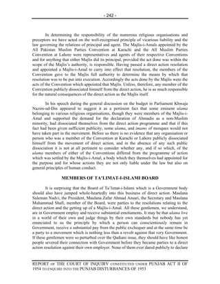 - 242 -



        In determining the responsibility of the numerous religious organisations and
preceptors we have acted on the well-recognised principle of vicarious liability and the
law governing the relations of principal and agent. The Majlis-i-Amals appointed by the
All Pakistan Muslim Parties Convention at Karachi and the All Muslim Parties
Convention at Lahore were representatives and agents of their respective Conventions
and for anything that either Majlis did its principal, provided the act done was within the
scope of the Majlis’s authority, is responsible. Having passed a direct action resolution
and appointed a Majlis-i-Amal to carry into effect that resolution, the members of the
Convention gave to the Majlis full authority to determine the means by which that
resolution was to be put into execution. Accordingly the acts done by the Majlis were the
acts of the Convention which appointed that Majlis. Unless, therefore, any member of the
Convention publicly dissociated himself from the direct action, he is as much responsible
for the natural consequences of the direct action as the Majlis itself.

       In his speech during the general discussion on the budget in Parliament Khwaja
Nazim-ud-Din appeared to suggest it as a pertinent fact that some eminent ulama
belonging to various religious organisations, though they were members of the Majlis-i-
Amal and supported the demand for the declaration of Ahmadis as a non-Muslim
minority, had dissociated themselves from the direct action programme and that if this
fact had been given sufficient publicity, some ulama, and imams of mosques would not
have taken part in the movement. Before us there is no evidence that any organisation or
person who was a member of the Convention at Karachi or Lahore publicly dissociated
himself from the movement of direct action, and in the absence of any such public
dissociation it is not at all pertinent to consider whether any, and if so which, of the
ulama members of either of the Conventions differed from the programme of action
which was settled by the Majlis-i-Amal, a body which they themselves had appointed for
the purpose and for whose actions they are not only liable under the law but also on
general principles of human conduct.

                 MEMBERS OF TA’LIMAT-I-ISLAMI BOARD

        It is surprising that the Board of Ta’limat-i-Islami which is a Government body
should also have jumped whole-heartedly into this business of direct action. Maulana
Suleman Nadvi, the President, Maulana Zafar Ahmad Ansari, the Secretary and Maulana
Muhammad Shafi, member of the Board, were parties to the resolutions relating to the
direct action and the getting up of a Majlis-i-Amal. All these gentlemen, we understand,
are in Government employ and receive substantial emoluments. It may be that ulama live
in a world of their own and judge things by their own standards but nobody has yet
enunciated to us the principle by which a person can conscientiously remain in
Government, receive a substantial pay from the public exchequer and at the same time be
a party to a movement which is nothing less than a revolt against that very Government.
If these gentlemen were so perturbed over the Qadiani issue, they should have like honest
people severed their connection with Government before they became parties to a direct
action resolution against their own employer. None of them ever dared publicly to declare


REPORT OF THE COURT OF INQUIRY CONSTITUTED UNDER PUNJAB ACT II OF
1954 TO ENQUIRE INTO THE PUNJAB DISTURBANCES OF 1953
 