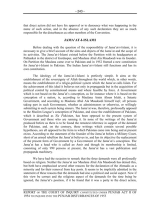 - 243 -



that direct action did not have his approval or to denounce what was happening in the
name of such action, and in the absence of any such declaration they are as much
responsible for the disturbances as other members of the Convention.

                                JAMA’AT-I-ISLAMI

        Before dealing with the question of the responsibility of Jama’at-i-Islami, it is
necessary to give a brief account of the aims and objects of the Jama’at and the scope of
its activities. The Jama’at-i-Islami existed before the Partition with its headquarters at
Pathankot in the district of Gurdaspur, and Maulana Abul Ala Maudoodi was its founder.
On Partition the Maulana came over to Pakistan and in 1952 framed a new constitution
for Jama’at-i-Islami in Pakistan. The Indian Jama’at-i-Islami still functions and has its
own constitution.

        The ideology of the Jama’at-i-Islami is perfectly simple. It aims at the
establishment of the sovereignty of Allah throughout the world which, in other words,
means the establishment of a religio-political system which the Jama’at calls Islam. For
the achievement of this ideal it believes not only in propaganda but in the acquisition of
political control by constitutional means and where feasible by force. A Government
which is not based on the Jama’at’s conception, as for instance where it is based on the
conception of a nation, is, according to Maulana Amin Ahsan Islahi, a Satanic
Government, and according to Maulana Abul Ala Maudoodi himself kufr, all persons
taking part in such Government, whether as administrators or otherwise, or willingly
submitting to such system being sinners. The Jama’at was, therefore, professedly opposed
to the Muslim League’s conception of Pakistan, and since the establishment of Pakistan,
which it described as Na Pakistan, has been opposed to the present system of
Government and those who are running it. In none of the writings of the Jama’at
produced before us there is to be found the remotest reference in support of the demand
for Pakistan, and. on the contrary, these writings which contain several possible
hypotheses, are all opposed to the form in which Pakistan came into being and at present
exists. According to the statement of the founder of the Jama’at before a Military Court,
short of an armed rebellion the Jama’at believes in, and has its objective the replacement
of the present form of Government by a Government of the Jama’at’s conception. The
Jama’at has a head who is called an Amir and though its membership is limited,
consisting of only 999 persons at present, the Jama’at has a vast publication and
propaganda machinery.

        We have had the occasion to remark that the three demands were all professedly
based on religion. Neither the Jama’at nor Maulana Abul Ala Maudoodi has denied this,
but both have emphasised several other reasons for the declaration of the Ahmadis as a
minority and for their removal from key posts. It seems to be implicitly admitted in the
statement of these reasons that the demands had also a political and social aspect. Now if
this view be correct and the religious aspect of the demands for the time being be
ignored, the Jama’at’s position, if it be found that it was a party to the direct action,


REPORT OF THE COURT OF INQUIRY CONSTITUTED UNDER PUNJAB ACT II OF
1954 TO ENQUIRE INTO THE PUNJAB DISTURBANCES OF 1953
 
