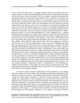 - 244 -



comes to this that where there is a popular demand which the Government does not
accept or agree to consider, all constitutional means may be thrust aside and an ultimatum
of civil revolt given to the Government. This to our mind is a position which cannot be
tolerated by any decent Government which believes that it is there by the consent of the
people and not by mere force, and whenever it is confronted by any such position its
obvious duty is to reject the ultimatum and to use all the means within its power to meet
the threat. If Jama’at-i-Islami’s reasons for the demands were to be found in social and
political factors, the obvious course for it was to engage in a constitutional agitation and
to try to convert the Constituent Assembly to its view or to wait till the next elections and
fight them on this issue. All our affairs are at present in an unsettled condition, and to
require the Government at the point of pistol to accept a particular demand or to adopt a
particular course is not only unconstitutional but a clearly unpatriotic act—a method
which can only be resorted to by a party which is anxious to add to the difficulties of the
Government. If the demands had not been represented to be based on religious grounds, it
is obvious that no crisis would have arisen because in that case the Government would
have required the party putting forward the demands to prove the case on the merits so
that suitable action could be taken against those who were engaged in anti-State
activities. But one of the three demands was for the removal of all Ahmadis from Key
posts, and this could only have been based on religion because no Ahmadi other than
Chaudhri Zafrullah Khan occupies any key post as defined by Jama’at-i-Islami, namely, a
post which involves the formulation of a policy. And Maulana Amin Ahsan Islahi when
questioned what other posts were in view when the demand for the removal of Ahmadis
from key posts was made, was unable to mention any such post which was occupied by
an Ahmadi. In the same way if Chaudhri Zafrullah Khan’s dismissal had been demanded
on the ground that his activities were prejudicial to the interests of the State, the
Government would have, apart from the fact that he is an Ahmadi, required definite data
that he was indulging in activities which were not known to the Prime Minister and
which were causing such harm to the State that his dismissal had become necessary. The
sole question, therefore, regarding the Jama’at’s responsibility for the disturbances is
whether, like other parties, it also approved of the decision to launch direct action if the
Government did not accept the demands which were put before it on the ground that they
followed from certain religious doctrine.

         The Jama’at-i-Islami disclaims responsibility for the disturbances on the ground
that it never approved of direct action or the programme decided upon in pursuance of the
decision to resort to such action. This allegation of the Jama’at is traversed by the Majlis-
i-Amal, the Ahrar and the Ahmadis. It, therefore, becomes necessary to determine
whether any responsibility for the disturbances can also be fixed on the Jama’at. The
difference in the version of Jama’at-i-Islami and Maulana Abul Ala Maudoodi on the one
hand and of the Majlis-i-Amal and the Ahrar on the other, has already been mentioned in
detail in an earlier part of this report. It is not disputed either by the Jama’at-i- Islami or
by Maulana Abul Ala Maudoodi that the resolution relating to direct action was passed in
Karachi on 18th January in a meeting of the Convention in which the Maulana was
himself present. At this meeting a resolution was also adopted constituting a Majlis-i-


REPORT OF THE COURT OF INQUIRY CONSTITUTED UNDER PUNJAB ACT II OF
1954 TO ENQUIRE INTO THE PUNJAB DISTURBANCES OF 1953
 