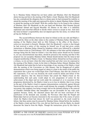 - 246 -



by it. Maulana Sultan Ahmad has not been called, and Maulana Abul Ala Maudoodi
denies having sent him to the meeting of the Majlis-i-Amal. Maulana Abul Ala Maudoodi
has also contradicted the allegation that at a dinner party he had intimated his inability to
attend the meeting of the eight and expressed his desire to depute Maulana Sultan Ahmad
to attend the meeting on his behalf. With this conflict that is to be found in the evidence
of Maulana Abul Ala Maudoodi on the one hand and Maulana Abul Hasanat Sayyad
Muhammad Ahmad and Sayyad Muzaffar Ali Shamsi on the other it is definitely
unpleasant and somewhat difficult to decide which version to accept as true. And since
the Jama’at-Islami’s responsibility does not depend upon this fact alone, we refrain from
giving any finding on it.

        The second difference between the Jama’at-i-Islami on the one side and Majlis-i-
Amal and the Ahrar on the other relates to the conduct of Maulana Sultan Ahmad at the
meeting of the Majlis-i-Amal held on 26th February in the office of the khatm-i-
nubuwwat movement in Karachi. Maulana Abul Ala Maudoodi’s version is that though
he had received a notice of this meeting he himself was ill and had given certain
instructions to Maulana Sultan Ahmad by telephone which were followed by a detailed
letter written to him on 22nd February 1953, the substance of the letter and the telephonic
message being that the Jama’at-i-Islami’s view that direct action should not be resorted
to, nor any unconstitutional step taken, should be pressed at the meeting and that if this
proposal was not accepted, Maulana Sultan Ahmad should declare that the Jama’at had
resigned membership of Majlis-i-Amal. As Maulana Sultan Ahmad has not been called as
a witness, we do not know when this letter reached him and what views he expressed at
the meeting of the Majlis-i-Amal, In the letter to Maulana Sultan Ahmad, Maulana Abul
Ala Maudoodi had stated that he had no knowledge of any meeting of the Majlis-i-Amal
after the meeting of the Convention on 18th January; that he disapproved of public
demonstrations which were being staged at Lahore to create in the minds of the public the
expectation that a great war would begin from 22nd February; that after the creation of
this expectation, if no war was declared, the result would be defeat and failure of the
common objective; that the Jama’at-i-Islami had joined the Majlis-i-Amal on the
understanding that each party would adopt its own programme of action for the
achievement of the object and not work under the command of, or in execution of the
programme determined by, the Majlis-i-Amal so as to lose its identity; that it was wrong
on the part of the Majlis-i-Amal to organise demonstrations exclusively against Khwaja
Nazim-ud-Din because any such course would alienate the sympathy of Bengal with the
movement; that emphasis was being wrongly laid on the demand relating to the removal
of Chaudhri Zafrullah Khan; that atmosphere was not favourable for any wide scale
agitation because, firstly, the educated classes had still not been convinced of the
justification of the demands and, secondly, the Provinces other than the Punjab and
Bahawalpur had not yet become interested in the movement; that if the course of action
which the Majlis-i-Amal had chosen for itself was persisted in, the result would be
failure; that these points must be pressed by Maulana Sultan Ahmad before the members
of the Majlis-i-Amal and that if his view did not find favour with the Majlis, he should
dissociate the Jama’at from the Majlis. Though the instructions given by this letter to


REPORT OF THE COURT OF INQUIRY CONSTITUTED UNDER PUNJAB ACT II OF
1954 TO ENQUIRE INTO THE PUNJAB DISTURBANCES OF 1953
 
