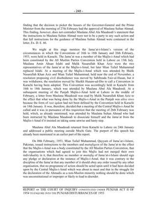 - 248 -



finding that the decision to picket the houses of the Governor-General and the Prime
Minister from the morning of 27th February had the approval of Maulana Sultan Ahmad.
This finding, however, does not contradict Maulana Abul Ala Maudoodi’s statement that
the instructions to Maulana Sultan Ahmad were not to be a party to any such action and
that full instructions for the guidance of Maulana Sultan Ahmad were contained in the
letter, Ex. D. E. 66.

        We might at this stage mention the Jama’at-i-Islami’s version of the
circumstances in which the Conventions of 16th to 18th January and 26th February,
1953, were held in Karachi. The Jama’at was a member of the Majlis-i-Amal which had
been constituted by the All Muslim Parties Convention held in Lahore on 13th July.
Maulana Amin Ahsan Islahi and Malik Nasarullah Khan Aziz were the two
representatives of the Jama’at at the Majlis-i-Amal, but later Mian Tufail Muhammad
replaced Islahi. At a meeting of the Majlis-i-Amal which was attended by Malik
Nasarullah Khan Aziz and Mian Tufail Muhammad, held near the end of November, a
resolution proposing civil disobedience was moved by Sahibzada Faiz-ul-Hasan, but it
was withdrawn, the resolution moved by Sheikh Husam-ud-Din to call a Convention in
Karachi having been adopted. This Convention was accordingly held in Karachi from
16th to 18th January, which was attended by Maulana Abul Ala Maudoodi. At a
subsequent meeting of the Punjab Majlis-i-Amal held at Lahore in the middle of
February, a letter from Maulana Maudoodi was read by Malik Nasarullah Khan Aziz to
the effect that what was being done by the Majlis-i-Amal in the Punjab was ultra vires
because the form of rast iqdam had not been defined by the Convention held in Karachi
on 18th January. It was, therefore, decided that a meeting of the Central Majlis-i-Amal be
called and it was in pursuance of this requisition that the meeting of 26th February was
held, which, as already mentioned, was attended by Maulana Sultan Ahmad who had
been instructed by Maulana Maudoodi to dissociate himself and the Jama’at from the
Majlis-i-Amal if it insisted on taking some unwise and hasty step.

       Maulana Abul Ala Maudoodi returned from Karachi to Lahore on 24th January
and addressed a public meeting outside Mochi Gate. The purport of this speech has
already been mentioned in an earlier part of the report.

        On I8th February, 1953, Mian Tufail Muhammad, Qayyam of Jama’at-i-Islami,
Pakistan, issued instructions to the members and muttafiqeen of the Jama’at to the effect
that the Majlis-i-Amal was a body constituted by the All Muslim Parties Convention, that
the organisations which had agreed to join this Majlis had not merged their own
individuality in it, that therefore no member or muttafiq of Jama’at-i-Islami should sign
any pledge or declaration at the instance of Majlis-i-Amal, that it was contrary to the
discipline of the Jama’at that any member of it should obey any order issued by any other
organisation, that no programme of action should be acted upon until it had been decided
upon by the Central Majlis-i-Amal which was about to meet and that in the struggle for
the declaration of the Ahmadis as a non-Muslim minority nothing should be done which
was unconstitutional or improper or likely to lead to disorder.



REPORT OF THE COURT OF INQUIRY CONSTITUTED UNDER PUNJAB ACT II OF
1954 TO ENQUIRE INTO THE PUNJAB DISTURBANCES OF 1953
 