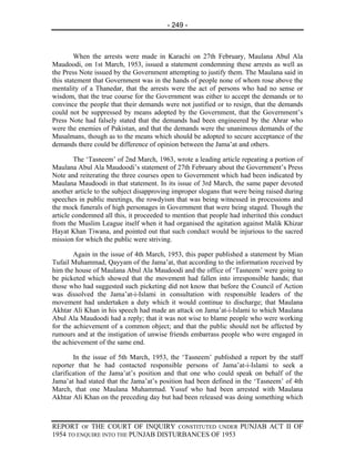- 249 -



         When the arrests were made in Karachi on 27th February, Maulana Abul Ala
Maudoodi, on 1st March, 1953, issued a statement condemning these arrests as well as
the Press Note issued by the Government attempting to justify them. The Maulana said in
this statement that Government was in the hands of people none of whom rose above the
mentality of a Thanedar, that the arrests were the act of persons who had no sense or
wisdom, that the true course for the Government was either to accept the demands or to
convince the people that their demands were not justified or to resign, that the demands
could not be suppressed by means adopted by the Government, that the Government’s
Press Note had falsely stated that the demands had been engineered by the Ahrar who
were the enemies of Pakistan, and that the demands were the unanimous demands of the
Musalmans, though as to the means which should be adopted to secure acceptance of the
demands there could be difference of opinion between the Jama’at and others.

        The ‘Tasneem’ of 2nd March, 1963, wrote a leading article repeating a portion of
Maulana Abul Ala Maudoodi’s statement of 27th February about the Government’s Press
Note and reiterating the three courses open to Government which had been indicated by
Maulana Maudoodi in that statement. In its issue of 3rd March, the same paper devoted
another article to the subject disapproving improper slogans that were being raised during
speeches in public meetings, the rowdyism that was being witnessed in processions and
the mock funerals of high personages in Government that were being staged. Though the
article condemned all this, it proceeded to mention that people had inherited this conduct
from the Muslim League itself when it had organised the agitation against Malik Khizar
Hayat Khan Tiwana, and pointed out that such conduct would be injurious to the sacred
mission for which the public were striving.

        Again in the issue of 4th March, 1953, this paper published a statement by Mian
Tufail Muhammad, Qayyam of the Jama’at, that according to the information received by
him the house of Maulana Abul Ala Maudoodi and the office of ‘Tasneem’ were going to
be picketed which showed that the movement had fallen into irresponsible hands; that
those who had suggested such picketing did not know that before the Council of Action
was dissolved the Jama’at-i-Islami in consultation with responsible leaders of the
movement had undertaken a duty which it would continue to discharge; that Maulana
Akhtar Ali Khan in his speech had made an attack on Jama’at-i-Islami to which Maulana
Abul Ala Maudoodi had a reply; that it was not wise to blame people who were working
for the achievement of a common object; and that the public should not be affected by
rumours and at the instigation of unwise friends embarrass people who were engaged in
the achievement of the same end.

        In the issue of 5th March, 1953, the ‘Tasneem’ published a report by the staff
reporter that he had contacted responsible persons of Jama’at-i-Islami to seek a
clarification of the Jama’at’s position and that one who could speak on behalf of the
Jama’at had stated that the Jama’at’s position had been defined in the ‘Tasneem’ of 4th
March, that one Maulana Muhammad. Yusuf who had been arrested with Maulana
Akhtar Ali Khan on the preceding day but had been released was doing something which



REPORT OF THE COURT OF INQUIRY CONSTITUTED UNDER PUNJAB ACT II OF
1954 TO ENQUIRE INTO THE PUNJAB DISTURBANCES OF 1953
 
