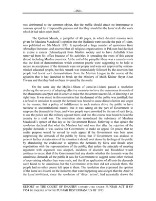 - 250 -



was detrimental to the common object, that the public should attach no importance to
rumours spread by irresponsible persons and that they should let the Jama’at do the work
which it had taken upon itself.

        The Qadiani Masala, a pamphlet of 40 pages, in which detailed reasons were
given for Maulana Maudoodi’s opinion that the Qadianis were outside the pale of Islam,
was published on 5th March 1953. It reproduced a large number of quotations from
Ahmadiya literature, and asserted that all religious organisations in Pakistan had decided
to excise a cancer (Ahmadiyyat) from Muslim society and to have Zafrullah Khan
removed from his office because of his activities in spreading the roots of this cancer
abroad including Muslim countries. At the end of the pamphlet there was a casual remark
that the kind of demonstrations which common people were suggesting to be held to
secure an acceptance of the demands were not proper and were not approved by serious-
minded educated people, but this remark was immediately followed by the assertion that
people had learnt such demonstrations from the Muslim League in the course of the
agitation that it had launched to break up the Ministry of Malik Khizar Hayat Khan
Tiwana and that they had not been invented by the mulla.

         On the same day the Majlis-i-Shura of Jama’at-i-Islami passed a resolution
declaring the necessity of adopting effective measures to have the unanimous demands of
the Musalmans accepted and in order to make the movement successful, of directing it on
right lines. It was stated in this resolution that the demand of the public was justified; that
a refusal or omission to accept the demand was bound to cause dissatisfaction and anger
in the masses; that a policy of indifference in such matters drove the public to have
recourse to unconstitutional means; that it was wrong on the part of Government to
suppress the demands by force, and when people were provoked by the use of such force,
to use the police and the military against them; and that this course was bound to lead the
country to a civil war. The resolution also reproduced the substance of Maulana
Maudoodi’s speech of that day at the Government House. Referring to that speech the
resolution declared that what the Maulana had said was that after the rejection of the
popular demands it was useless for Government to make an appeal for peace; that no
useful purpose would be served by such appeal if the Government was bent upon
suppressing the demands of the public by force; that if Government was anxious to
prevent further deterioration of the situation it should cool down the feelings of the public
by abandoning the endeavour to suppress the demands by force and should open
negotiations with the representatives of the public; that unless the principle of meeting
argument with argument was adopted, incidents of disorder and bloodshed would
continue to occur; that if the Government had any doubts whether the demands were the
unanimous demands of the public it was for Government to suggest some other method
of ascertaining whether they were such; and that if on application of all tests the demands
were found to be unanimous but the Government even then did not concede them, the
people had no other course left open to them. The resolution also expressed the opinion
of the Jama’at-i-Islami on the incidents that were happening and alleged that the Amir of
the Jama’at-i-Islami, since the resolution of ‘direct action’, had repeatedly drawn the



REPORT OF THE COURT OF INQUIRY CONSTITUTED UNDER PUNJAB ACT II OF
1954 TO ENQUIRE INTO THE PUNJAB DISTURBANCES OF 1953
 