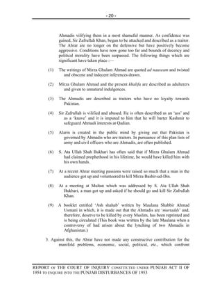 - 20 -



            Ahmadis vilifying them in a most shameful manner. As confidence was
            gained, Sir Zafrullah Khan, began to be attacked and described as a traitor.
            The Ahrar are no longer on the defensive but have positively become
            aggressive. Conditions have now gone too far and bounds of decency and
            political morality have been surpassed. The following things which are
            significant have taken place :—

      (1)   The writings of Mirza Ghulam Ahmad are quoted ad nauseam and twisted
              and obscene and indecent inferences drawn.

      (2)   Mirza Ghulam Ahmad and the present khalifa are described as adulterers
              and given to unnatural indulgences.

      (3)   The Ahmadis are described as traitors who have no loyalty towards
              Pakistan.

      (4)   Sir Zafrullah is vilified and abused. He is often described as an ‘ass’ and
               as a ‘knave’ and it is imputed to him that he will barter Kashmir to
               safeguard Ahmadi interests at Qadian.

      (5)   Alarm is created in the public mind by giving out that Pakistan is
              governed by Ahmadis who are traitors. In pursuance of this plan lists of
              army and civil officers who are Ahmadis, are often published.

      (6)   S. Ata Ullah Shah Bukhari has often said that if Mirza Ghulam Ahmad
               had claimed prophethood in his lifetime, he would have killed him with
               his own hands.

      (7)   At a recent Ahrar meeting passions were raised so much that a man in the
               audience got up and volunteered to kill Mirza Bashir-ud-Din.

      (8)   At a meeting at Multan which was addressed by S. Ata Ullah Shah
              Bukhari, a man got up and asked if he should go and kill Sir Zafrullah
              Khan.

      (9)   A booklet entitled ‘Ash shahab’ written by Maulana Shabbir Ahmad
              Usmani in which, it is made out that the Ahmadis are ‘murtadds’ and,
              therefore, deserve to be killed by every Muslim, has been reprinted and
              is being circulated (This book was written by the late Maulana when a
              controversy of had arisen about the lynching of two Ahmadis in
              Afghanistan.)

     3. Against this, the Ahrar have not made any constructive contribution for the
            manifold problems, economic, social, political, etc., which confront




REPORT OF THE COURT OF INQUIRY CONSTITUTED UNDER PUNJAB ACT II OF
1954 TO ENQUIRE INTO THE PUNJAB DISTURBANCES OF 1953
 