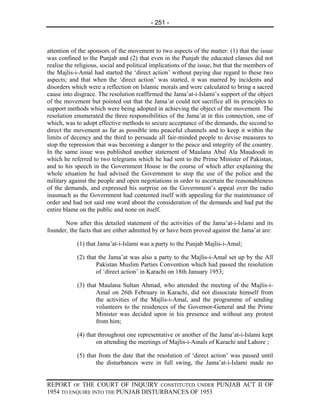 - 251 -



attention of the sponsors of the movement to two aspects of the matter: (1) that the issue
was confined to the Punjab and (2) that even in the Punjab the educated classes did not
realise the religious, social and political implications of the issue, but that the members of
the Majlis-i-Amal had started the ‘direct action’ without paying due regard to these two
aspects; and that when the ‘direct action’ was started, it was marred by incidents and
disorders which were a reflection on Islamic morals and were calculated to bring a sacred
cause into disgrace. The resolution reaffirmed the Jama’at-i-Islami’s support of the object
of the movement but pointed out that the Jama’at could not sacrifice all its principles to
support methods which were being adopted in achieving the object of the movement. The
resolution enumerated the three responsibilities of the Jama’at in this connection, one of
which, was to adopt effective methods to secure acceptance of the demands, the second to
direct the movement as far as possible into peaceful channels and to keep it within the
limits of decency and the third to persuade all fair-minded people to devise measures to
stop the repression that was becoming a danger to the peace and integrity of the country.
In the same issue was published another statement of Maulana Abul Ala Maudoodi in
which he referred to two telegrams which he had sent to the Prime Minister of Pakistan,
and to his speech in the Government House in the course of which after explaining the
whole situation he had advised the Government to stop the use of the police and the
military against the people and open negotiations in order to ascertain the reasonableness
of the demands, and expressed his surprise on the Government’s appeal over the radio
inasmuch as the Government had contented itself with appealing for the maintenance of
order and had not said one word about the consideration of the demands and had put the
entire blame on the public and none on itself.

       Now after this detailed statement of the activities of the Jama’at-i-Islami and its
founder, the facts that are either admitted by or have been proved against the Jama’at are:

            (1) that Jama’at-i-Islami was a party to the Punjab Majlis-i-Amal;

            (2) that the Jama’at was also a party to the Majlis-i-Amal set up by the All
                    Pakistan Muslim Parties Convention which had passed the resolution
                    of ‘direct action’ in Karachi on 18th January 1953;

            (3) that Maulana Sultan Ahmad, who attended the meeting of the Majlis-i-
                    Amal on 26th February in Karachi, did not dissociate himself from
                    the activities of the Majlis-i-Amal, and the programme of sending
                    volunteers to the residences of the Governor-General and the Prime
                    Minister was decided upon in his presence and without any protest
                    from him;

            (4) that throughout one representative or another of the Jama’at-i-Islami kept
                    on attending the meetings of Majlis-i-Amals of Karachi and Lahore ;

            (5) that from the date that the resolution of ‘direct action’ was passed until
                    the disturbances were in full swing, the Jama’at-i-Islami made no


REPORT OF THE COURT OF INQUIRY CONSTITUTED UNDER PUNJAB ACT II OF
1954 TO ENQUIRE INTO THE PUNJAB DISTURBANCES OF 1953
 