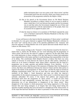 - 252 -



                    public declaration that it was not a party to the ‘direct action’ and that
                    it dissociated itself from the activities which were being carried on in
                    prosecution of the programme settled by the Majlis-i-Amal;

            (6) that in his speech at the Government House on 5th March Maulana
                   Maududi, according to evidence which we see no reason to doubt or
                   reject, stated that a civil war between the people and the Government
                   was on and that unless the Government stopped the use of force and
                   opened negotiations with the representatives of the people, there was
                   no occasion for an appeal for peace; and

            (7) that the Jama’at-i-Islami in its resolution of 5th March repeated the same
                    view as had been expressed by Maulana Maudoodi on that day in the
                    Government House.

        It was well known to the Jama’at that the programme of ‘direct action’ would lead
to disorders of a very grave character as appears from Maulana Maudoodi’s reference to
the word “war” used by him in some of his speeches published in the ‘Tasneem’ and
from the reference to Hindu-Muslim riots in his speech delivered outside Mochi Gate in
Lahore on 30th January 1953.

        In the various writings in the ‘Tasneem’ or the directions issued by the Jama’at-i-
Islami there is, before the 5th March, not one word indicating that the programme of
‘direct action’ did not have the Jama’at’s support or approval. On the other hand, there
are veiled admissions in these writings of the fact that Jama’at-i-Islami had undertaken
some responsibility in the matter and that it would discharge that responsibility to the best
of its ability. This corroborates Hafiz Khadim Husain’s evidence that there was some
scheme of division of work between the Jama’at and the other parties, indications of
which are to be found in Maulana Amin Ahsan Islahi’s statement that the Jama’at’s
programme was to make speeches and publish literature. Even, therefore, if it be
admitted, and we believe that this part of the statement of Maulana Abul Ala Maudoodi is
correct, that there were differences between the Jama’at-i-Islami and the other parties in
regard to the details of the programme of ‘direct action’, and that the Jama’at insisted on
adopting constitutional means, this was no more than an internal affair between the
members of the Majlis i- Amal themselves and does not affect the Jama’at’s
responsibility for the natural consequences of the ‘direct action’ to which the Jama’at had
solemnly subscribed. Of course, if the Jama’at had publicly and unequivocally
dissociated itself from the programme of ‘direct action’, it would not have been
responsible for what subsequently occurred. But there is no evidence of any such
dissociation nor of any denunciation or disapproval of the ‘direct action’. Mere
disapproval of the manner in which processions were being organised or of the mock
funerals that were being arranged, or of slogans that were being raised during the
speeches at public meetings does not at all amont to a disapproval of the ‘direct action’ or
of the steps that had been decided to be taken in pursuance of that action in the meeting



REPORT OF THE COURT OF INQUIRY CONSTITUTED UNDER PUNJAB ACT II OF
1954 TO ENQUIRE INTO THE PUNJAB DISTURBANCES OF 1953
 