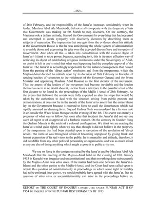 - 253 -



of 26th February, and the responsibility of the Jama’at increases considerably when its
leader, Maulana Abul Ala Maudoodi, did not at all co-operate with the desperate efforts
that Government was making on 5th March to stop disorders. On the contrary, the
Maulana took a defiant attitude, blamed the Government for everything that had occurred
and attempted to create sympathy with disorderly elements by describing them as
subjects of repression. The impression that one gets from the evidence about his attitude
at the Government House is that he was anticipating the whole system of administration
to crumble down and expressing his glee over the expected discomfiture and surrender of
Government. And when all this is taken into consideration with the avowed object of
Jama’at-i-Islami to seize power, because, according to it, this is the most effective way of
achieving its object of establishing religious institutions under the Sovereignty of Allah,
no doubt is left in one’s mind that what was happening had the complete approval of the
Jama’at. The Jama’at is accordingly responsible for the natural consequences that flowed
from the passing of the ‘direct action’ resolution and from the programme, which the
Majlis-i-Amal decided to embark upon by its decision of 26th February in Karachi, of
sending batches of volunteers to the residences of the Governor-General and the Prime
Minister and appointing Maulana Abul Hasanat as the first dictator of the movement.
That the arrests of the leaders of the movement had become inevitable and the leaders
themselves were in no doubt about it, is clear from a reference to the possible arrest of the
first dictator to be found in. the proceedings of the Majlis-i-Amal of 26th February. As
the events that followed the arrests were folly expected as also the steps that would be
taken by the authorities to deal with the situation arising from public protests and
demonstrations, it does not lie in the mouth of the Jama’at to assert that the entire blame
lay on the Government because it resorted to force to quell the disturbances which had
rapidly assumed an alarming form. Sayyad Firdaus Shah was murdered by a furious mob
in or outside the Wazir Khan Mosque on the evening of the 4th. This event was merely a
precursor of what was to follow, but even after that incident the Jama’at did not say one
word of regret or of disapproval of a barbaric murder. On the contrary its founder flung
the Qadiani Masala in the midst of a colossal conflagration. We think we are reading the
Jama’at’s mind quite rightly when we say that, though it did not believe in the propriety
of the programme that had been decided upon in execution of the resolution of ‘direct
action’, the Jama’at was throughout afraid of becoming unpopular by giving frank and
honest expression of its real views to the public. In its mentality and attitude, therefore, it
did not differ from any other political personality or organisation, and was as much afraid
as anyone else of doing anything which might expose it to public criticism.

       We see no force in the contention raised by the Jama’at and by Maulana Abul Ala
Maudoodi that the meeting of the Majlis-i-Amal held on the evening of 18th January
1953 in Karachi was irregular and unconstitutional and that everything done subsequently
by the Majlis-i-Amal was ultra vires. If the matter had been one between the Jama’at-i-
Islami and the other parties to the Majlis-i-Amal, and the Court had been called upon to
decide this question of constitutionality in proceedings in which some right or liability
had to be enforced inter partes, we would probably have agreed with the Jama’at. But no
question of ultra vires or unconstitutionality can arise in the proceedings before us,


REPORT OF THE COURT OF INQUIRY CONSTITUTED UNDER PUNJAB ACT II OF
1954 TO ENQUIRE INTO THE PUNJAB DISTURBANCES OF 1953
 