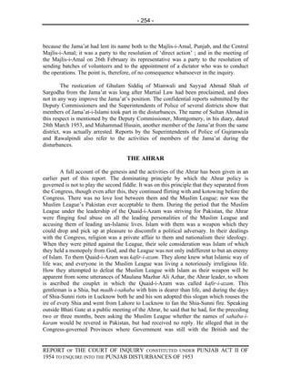 - 254 -



because the Jama’at had lent its name both to the Majlis-i-Amal, Punjab, and the Central
Majlis-i-Amal; it was a party to the resolution of ‘direct action’ ; and in the meeting of
the Majlis-i-Amal on 26th February its representative was a party to the resolution of
sending batches of volunteers and to the appointment of a dictator who was to conduct
the operations. The point is, therefore, of no consequence whatsoever in the inquiry.

         The rustication of Ghulam Siddiq of Mianwali and Sayyad Ahmad Shah of
Sargodha from the Jama’at was long after Martial Law had been proclaimed, and does
not in any way improve the Jama’at’s position. The confidential reports submitted by the
Deputy Commissioners and the Superintendents of Police of several districts show that
members of Jama’at-i-Islami took part in the disturbances. The name of Sultan Ahmad in
this respect is mentioned by the Deputy Commissioner, Montgomery, in his diary, dated
28th March 1953, and Muhammad Husain, another member of the Jama’at from the same
district, was actually arrested. Reports by the Superintendents of Police of Gujranwala
and Rawalpindi also refer to the activities of members of the Jama’at during the
disturbances.

                                     THE AHRAR

        A full account of the genesis and the activities of the Ahrar has been given in an
earlier part of this report. The dominating principle by which the Ahrar policy is
governed is not to play the second fiddle. It was on this principle that they separated from
the Congress, though even after this, they continued flirting with and kotowing before the
Congress. There was no love lost between them and the Muslim League; nor was the
Muslim League’s Pakistan ever acceptable to them. During the period that the Muslim
League under the leadership of the Quaid-i-Azam was striving for Pakistan, the Ahrar
were flinging foul abuse on all the leading personalities of the Muslim League and
accusing them of leading un-Islamic lives. Islam with them was a weapon which they
could drop and pick up at pleasure to discomfit a political adversary. In their dealings
with the Congress, religion was a private affair to them and nationalism their ideology.
When they were pitted against the League, their sole consideration was Islam of which
they held a monopoly from God, and the League was not only indifferent to but an enemy
of Islam. To them Quaid-i-Azam was kafir-i-azam. They alone knew what Islamic way of
life was; and everyone in the Muslim League was living a notoriously irreligious life.
How they attempted to defeat the Muslim League with Islam as their weapon will be
apparent from some utterances of Maulana Mazhar Ali Azhar, the Ahrar leader, to whom
is ascribed the couplet in which the Quaid-i-Azam was called kafir-i-azam. This
gentleman is a Shia, but madh-i-sahaba with him is dearer than life, and during the days
of Shia-Sunni riots in Lucknow both he and his son adopted this slogan which rouses the
ire of every Shia and went from Lahore to Lucknow to fan the Shia-Sunni fire. Speaking
outside Bhati Gate at a public meeting of the Ahrar, he said that he had, for the preceding
two or three months, been asking the Muslim League whether the names of sahaba-i-
karam would be revered in Pakistan, but had received no reply. He alleged that in the
Congress-governed Provinces where Government was still with the British and the


REPORT OF THE COURT OF INQUIRY CONSTITUTED UNDER PUNJAB ACT II OF
1954 TO ENQUIRE INTO THE PUNJAB DISTURBANCES OF 1953
 