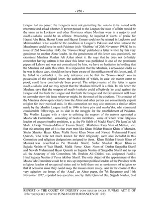 - 255 -



League had no power, the Leaguers were not permitting the sahaba to be named with
reverence and asked whether, if power passed to the League; the state of affairs would be
the same as in Lucknow and other Provinces where Muslims were in a majority and
madh-i-sahaba would be an offence. Proceeding, he inquired if words of praise for
Hazrat Abu Bakr, Hazrat Umar and Hazrat Usman could not be uttered in Lucknow and
Mahmudabad, what would be the condition in League’s Pakistan and what interest the
Musalmans could have in such Pakistan (vide ‘Shahbaz’ of 20th November 1945)? In its
issue of 2nd November 1945, the ‘Nawa-i-Waqt’ published a letter written by this very
gentleman to another Ahrar leader. As the genuineness of this letter was questioned, we
examined Maulana Mazhar Ali Azhar about it. He says that he does not definitely
remember having written it but since this letter was published in one of the prominent
papers of Lahore and was not contradicted by him, we have no hesitation in holding that
the Maulana did write this letter. It is impossible that the Maulana, a renowned leader as
he was in those days, should not have been aware of the publication of this letter, and, if
he failed to contradict it, the only inference can be that the ‘Nawa-i-Waqt’ was in
possession of the original letter, the authorship of which, in case the matter came to
proof, could have conclusively been proved. The subject-matter of this letter is again
madh-i-sahaba and we may repeat that the Maulana himself is a Shia. In this letter the
Maulana says that the weapon of madh-i-sahaba could effectively be used against the
League and that both the League and that both the League and the Government will have
to surrender over this issue whatever might, be the result of the elections. This conduct of
the Maulana shows quite clearly how the Ahrar and other parties can conveniently exploit
religion for their political ends. In this connection we may also mention a similar effort
made by the Muslim League itself in 1946 to have pirs and masha’ikh, who command
considerable followings, on its side in the struggle for the establishment of Pakistan.
The Muslim League with a view to enlisting the support of the masses appointed a
Masha’ikh Committee, consisting of twelve members, some of whom were religious
leaders of unquestionable positions, e. g. the Pir Sahib of Macki Sharif, Pir Jama’at Ali
Shah, Khwaja Nizam-ud-Din of Taunsa Sharif; Makhdum Raza Shah of Multan, etc.
But the amusing part of it is that even men like Khan Iftikhar Husain Khan of Mamdot,
Sirdar Shaukat Hayat Khan, Malik Feroz Khan Noon and Nawab Muhammad Hayat
Qureshi, who were not much known for their religiosity, were also included in this
Committee and religious designations assigned to them. Khan Iftikhar Husain Khan of
Mamdot was described as Pir Mamdot Sharif, Sirdar Shaukat Hayat Khan as
Sajjada Nashin of Wah Sharif, Malik Feroz Khan Noon of Darbar Sargodha Sharif
and Nawab Muhammad Hayat Qureshi as Sajjada Nashin of Sargodha Sharif and to top
all, the Secretary of this Committee, Mr. Ibrahim Ali Chishti, was designated Fazil-i-
Hind Sajjada Nashin of Paisa Akhbar Sharif. The only object of the appointment of this
Masha’ikh Committee could be to mix up important political leaders of the Province with
religious leaders of recognised status and to hold them out as spokesmen of religion so
that if occasion arose they could sway the masses more easily. And in the course of this
very agitation the issues of the ‘Azad’, an Ahrar paper, for 7th December and 16th
November 1952, reported two speeches, one by Hafiz Qamrud Din, Sajjada Nashin, Sial



REPORT OF THE COURT OF INQUIRY CONSTITUTED UNDER PUNJAB ACT II OF
1954 TO ENQUIRE INTO THE PUNJAB DISTURBANCES OF 1953
 