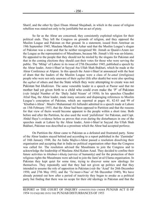 - 256 -



Sharif, and the other by Qazi Ehsan Ahmad Shujabadi, in which in the cause of religion
rebellion was stated not only to be justifiable but an act of piety.

        So far as the Ahrar are concerned, they consistently exploited religion for their
political ends. They left the Congress on grounds of religion, and they opposed the
Muslim League and Pakistan on that ground. In a statement, issued from Amritsar on
19th September 1945, Maulana Mazhar Ali Azhar said that the Muslim League’s slogan
of Pakistan was a stunt and that he neither recognised Mr. Jinnah as Quaid-i-Azam nor
the League as the representative of Musalmans, because Mr. Jinnah’s life was un-Islamic.
He appealed to the people that they should not be misled by the slogans for Pakistan and
that in the coming elections they should cast their votes for those who were serving the
public. The ‘Milap’ of Lahore in its issue of 27th December 1945, published a speech by
the Ahrar leader, Amir-i-Shari’at Sayyad Ata Ullah Shah Bukhari, which he made at the
Ahrar Conference at Alipore. In this speech the Amir-i-Shari’at announced with the beat
of dram that the leaders of the Muslim League were a class of be-amal (irreligious)
people who were not only unaware of their aqibat (life after death) but were also spoiling
the aqibat of others and that the State which they were attempting to create was not
Pakistan but khakistan. The same venerable leader in a speech at Pasrur said that no
mother had yet given birth to a child who could even make the ‘P’ of Pakistan
(vide Istiqlal Number of the ‘Daily Jadid Nizam’ of 1950). In his speeches Chaudhri
Afzal Haq, the Ahrar leader, made many sarcastic and disparaging references to Muslim
League’s conception of Pakistan, which are reported at pages 41, 82-83 and 99 of
‘Khutbat-i-Ahrar’. Maulvi Muhammad Ali Jullundri admitted in a speech made at Lahore
on 15th February 1953, that the Ahrar had been opposed to Partition and that the reasons
for that view of theirs would become apparent to the people within a short time. Both
before and after the Partition, he also used the word ‘palidistan’ for Pakistan, and Capt.
Abdul Haye’s evidence before us proves that even during the disturbances in one of the
speeches made at Lahore by the Ahrar leader, Amir-i-Shari’at Sayyad Ata Ullah Shah
Bukhari, Pakistan was described as a prostitute which the Ahrar had accepted perforce.

        On Partition the Ahrar came to Pakistan as a defeated and frustrated party. Some
of the Ahrar leaders stayed behind and according to a report published in the ‘Zamindar’
of 16th January 1948, the An India Majlis-i-Ahrar passed a resolution dissolving their
organisation and accepting that in India no political organisation other than the Congress
was called for. The resolution advised the Musalmans to join the Congress and to
acknowledge the leadership of Maulana Abul Kalam Azad. They decided to confine their
future activities to khidmat-i-khalq (service of humanity) and for the protection of their
religious rights the Musalmans were advised to join the Jami’at-ul-Ulama organisation. In
Pakistan they kept quiet for some time, trying to discover some new ideology for
themselves. They repeatedly said that they had not given up politics and that they
intended to assume the role of opposition in Pakistan (vide the ‘Azad’ for 26th December
1950, and 27th May 1952, and the ‘Ta’meer-i-Nau’ of 5th December 1949), We have
already pointed out how after a period of inactivity they began to awake as a political
party but finding that there was no scope for their old ideology in Pakistan and that the


REPORT OF THE COURT OF INQUIRY CONSTITUTED UNDER PUNJAB ACT II OF
1954 TO ENQUIRE INTO THE PUNJAB DISTURBANCES OF 1953
 