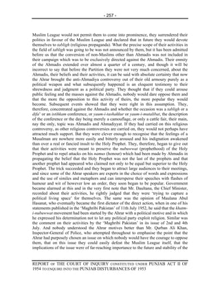 - 257 -



Muslim League would not permit them to come into prominence, they surrendered their
politics in favour of the Muslim League and declared that in future they would devote
themselves to tabligh (religious propaganda). What the precise scope of their activities in
the field of tabligh was going to be was not announced by them, but it has been admitted
before us that the conversion of non-Muslims other than Ahmadis was not included in
their campaign which was to be exclusively directed against the Ahmadis. Their enmity
of the Ahmadis extended over almost a quarter of a century, and though it will be
incorrect to say that before the Partition they were not very much concerned, about the
Ahmadis, their beliefs and their activities, it can be said with absolute certainty that now
the Ahrar brought the anti-Ahmadiya controversy out of their old armoury purely as a
political weapon and what subsequently happened is an eloquent testimony to their
shrewdness and judgment as a political party. They thought that if they could arouse
public feeling and the masses against the Ahmadis, nobody would dare oppose them and
that the more the opposition to this activity of theirs, the more popular they would
become. Subsequent events showed that they were right in this assumption. They,
therefore, concentrated against the Ahmadis and whether the occasion was a tabligh or a
difa’ or an istihkam conference, or yaum-i-tashakkur or yaum-i-mutalibat, the description
of the conference or the day being merely a camouflage, or only a cattle fair, their main,
nay the only, topic was Ahmadis and Ahmadiyyat. If they had carried on this religious
controversy, as other religious controversies are carried on, they would not perhaps have
attracted much support. Bat they were clever enough to recognise that the feelings of a
Musalman are nowhere more easily and bitterly aroused and his indignation awakened
than over a real or fancied insult to the Holy Prophet. They, therefore, began to give out
that their activities were meant to preserve the nubuwwat (prophethood) of the Holy
Prophet and to repel attacks on his namus (honour) which had been made by Ahmadis in
propagating the belief that the Holy Prophet was not the last of the prophets and that
another prophet had appeared who claimed not only to be equal but superior to the Holy
Prophet. The trick succeeded and they began to attract large audiences to their meetings,
and since some of the Ahrar speakers are experts in the choice of words and expressions
and the use of similes and metaphors and can intersperse their speeches with flashes of
humour and wit of however low an order, they soon began to be popular. Government
became alarmed at this and in the very first note that Mr. Daultana, the Chief Minister,
recorded about their activities, he rightly judged that they were ‘trying to capture a
political living space’ for themselves. The same was the opinion of Maulana Abul
Hasanat, who eventually became the first dictator of the direct action, when in one of his
statements published in the ‘Maghribi Pakistan’ of 11th July 1952, he said that the khatm-
i-nubuwwat movement had been started by the Ahrar with a political motive and in which
he expressed his determination not to let any political party exploit religion. Similar was
the comment on their activities by the ‘Maghribi Pakistan’ in its issue of 2nd and 4th
July. And nobody understood the Ahrar motives better than Mr. Qurban Ali Khan,
Inspector-General of Police, who attempted throughout to emphasise the point that the
Ahrar had purposely chosen an issue on which nobody would have the courage to oppose
them, that on this issue they could easily defeat the Muslim League itself, that the
implications of the issue were of far-reaching importance to the future and stability of the


REPORT OF THE COURT OF INQUIRY CONSTITUTED UNDER PUNJAB ACT II OF
1954 TO ENQUIRE INTO THE PUNJAB DISTURBANCES OF 1953
 