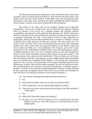 - 259 -



        The Ahrar also dominated the deliberations of the All Muslim Parties Convention
in Lahore, which was manoeuvred by themselves. They had more than their share in the
Majlis-i-Amal and some of the members of that Majlis who were nominated by other
organisations were really Ahrar. And lastly the Ahrar contributed the largest number to
arrests and jails. Thus they were directly responsible for the disturbances.

         The conduct of the Ahrar calls for the strongest comment and is especially
reprehensible—we can use no milder word—for the reason that they debased a religious
cause by pressing it into service for a temporal purpose and exploited religious
susceptibilities and sentiments of the people for their personal ends. That the Ahrar were
sincere in what they did can only be believed by themselves because their past history is
so glaringly inconsistent that only a fool could be misled by their professions of
religiousness. Khwaja Nazim-ud-Din described them as enemies of Pakistan, and this
compliment they richly deserved for their past activities. That they turned out to be
enemies of the new State when it came into being has been proved by their subsequent
conduct. How could a party which was opposed to Pakistan, to the Muslim League and
all its leaders and which was a mere handmaid of the Congress, give up all its past
ideology and on the establishment of Pakistan which came into being despite its efforts,
completely change its views, as it were, overnight, and pose as the sole monopolist of
Islam in a State which it had done its best to prevent from coming into existence ? Did
the Ahrar discover their ideal only after the Partition ? Where was their cry of an Islamic
State for Pakistan when they were engaged in a grim struggle against parties and people
who were claiming only a homeland for the Muslims ? And are they not, if recent press
reports are true, even now in the good books of the Congress and pitted against the only
Muslim party in India ? Have not their Indian comrades, who still call themselves Ahrar,
been commissioned by the Congress to reconcile the Kashmiries to Bakhshi regime in
Kashmir ? If all this is true, then only simple-minded folks in Pakistan could be befooled
by their expressions of religious fervour. Here are the views of their own President for
their conversion to the ideology which they wish to enforce in Pakistan :—

       “Q.—Do you know anything about Iqbal and Nehru controversy ?
       A.—Yes.
       Q.—Please state the subject which was in controversy between them ?
       A.—Nehru emphasised watan, but Allama Iqbal emphasised religion.
       Q.—Then there was a clear conflict between the ideology of the Ahrar and that of
            Allama Iqbal ?
       A.—Yes.
       Q.—Why did the Ahrar then change their ideology ?
       A.—So long as we were with the Congress we were a political party, but when
            Pakistan was about to come into existence we converted ourselves into a
            religious party.


REPORT OF THE COURT OF INQUIRY CONSTITUTED UNDER PUNJAB ACT II OF
1954 TO ENQUIRE INTO THE PUNJAB DISTURBANCES OF 1953
 