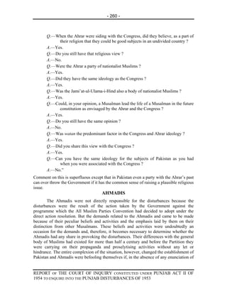 - 260 -



       Q.—When the Ahrar were siding with the Congress, did they believe, as a part of
            their religion that they could be good subjects in an undivided country ?
       A.—Yes.
       Q.—Do you still have that religious view ?
       A.—No.
       Q.—Were the Ahrar a party of nationalist Muslims ?
       A.—Yes.
       Q.—Did they have the same ideology as the Congress ?
       A.—Yes.
       Q.—Was the Jami’at-ul-Ulama-i-Hind also a body of nationalist Muslims ?
       A.—Yes.
       Q.—Could, in your opinion, a Musalman lead the life of a Musalman in the future
            constitution as envisaged by the Ahrar and the Congress ?
       A.—Yes.
       Q.—Do you still have the same opinion ?
       A.—No.
       Q.—Was watan the predominant factor in the Congress and Ahrar ideology ?
       A.—Yes.
       Q.—Did you share this view with the Congress ?
       A.—Yes.
       Q.—Can you have the same ideology for the subjects of Pakistan as you had
            when you were associated with the Congress ?
       A.—No.”
Comment on this is superfluous except that in Pakistan even a party with the Ahrar’s past
can over throw the Government if it has the common sense of raising a plausible religious
issue.
                                      AHMADIS
        The Ahmadis were not directly responsible for the disturbances because the
disturbances were the result of the action taken by the Government against the
programme which the All Muslim Parties Convention had decided to adopt under the
direct action resolution. But the demands related to the Ahmadis and came to be made
because of their peculiar beliefs and activities and the emphasis laid by them on their
distinction from other Musalmans. These beliefs and activities were undoubtedly an
occasion for the demands and, therefore, it becomes necessary to determine whether the
Ahmadis had any share in provoking the disturbances. Their differences with the general
body of Muslims had existed for more than half a century and before the Partition they
were carrying on their propaganda and proselytising activities without any let or
hindrance. The entire complexion of the situation, however, changed the establishment of
Pakistan and Ahmadis were befooling themselves if, in the absence of any enunciation of


REPORT OF THE COURT OF INQUIRY CONSTITUTED UNDER PUNJAB ACT II OF
1954 TO ENQUIRE INTO THE PUNJAB DISTURBANCES OF 1953
 