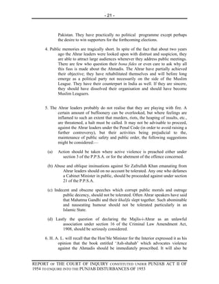 - 21 -



            Pakistan. They have practically no political programme except perhaps
            the desire to win supporters for the forthcoming elections.

     4. Public memories are tragically short. In spite of the fact that about two years
            ago the Ahrar leaders were looked upon with distrust and suspicion, they
            are able to attract large audiences whenever they address public meetings.
            There are few who question their bona fides or even care to ask why all
            this fuss is made about the Ahmadis. The Ahrar have partially achieved
            their objective; they have rehabilitated themselves and will before long
            emerge as a political party not necessarily on the side of the Muslim
            League. They have their counterpart in India as well. If they are sincere,
            they should have dissolved their organisation and should have become
            Muslim Leaguers.


     5. The Ahrar leaders probably do not realise that they are playing with fire. A
            certain amount of buffoonery can be overlooked, but where feelings are
            inflamed to such an extent that murders, riots, the heaping of insults, etc.,
            are threatened, a halt must be called. It may not be advisable to proceed,
            against the Ahrar leaders under the Penal Code (in order to avoid raising a
            further controversy), but their activities being prejudicial to the,
            maintenance of public safety and public order, the following suggestions
            might be considered:—

      (a)   Action should be taken where active violence is preached either under
              section 3 of the P.P.S.A. or for the abetment of the offence concerned.

      (b) Abuse and oblique insinuations against Sir Zafrullah Khan emanating from
              Ahrar leaders should on no account be tolerated. Any one who defames
              a Cabinet Minister in public, should be proceeded against under section
              21 of the P.P.S.A.

      (c) Indecent and obscene speeches which corrupt public morals and outrage
               public decency, should not be tolerated. Often Ahrar speakers have said
               that Mahatma Gandhi and their khalifa slept together. Such abominable
               and nauseating humour should not be tolerated particularly in an
               Islamic State.

      (d) Lastly the question of declaring the Majlis-i-Ahrar as an unlawful
              association under section 16 of the Criminal Law Amendment Act,
              1908, should be seriously considered.

     6. H. A. L. will recall that the Hon’ble Minister for the Interior expressed it as his
            opinion that the book entitled ‘Ash-shahab’ which advocates violence
            against the Ahmadis should be immediately proscribed. It will also be


REPORT OF THE COURT OF INQUIRY CONSTITUTED UNDER PUNJAB ACT II OF
1954 TO ENQUIRE INTO THE PUNJAB DISTURBANCES OF 1953
 