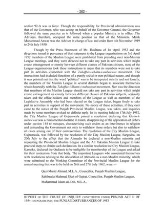 - 262 -



section 92-A was in force. Though the responsibility for Provincial administration was
that of the Governor, who was acting on-behalf of the Governor-General, the Governor
followed the same practice as is followed when a popular Ministry is in office. The
Advisers, therefore, occupied the same position as that of the Ministers. Malik
Muhammad Anwar was the Adviser in charge of law and order from 4th November 1949
to 24th July 1950.
        Though by the Press Statement of Mr. Daultana of 1st April 1952 and the
directions issued in pursuance of that statement to the League organisations on 3rd April
1952 members of the Muslim League were prohibited from presiding over non-Muslim
League meetings, and they were directed not to take any part in activities which might
create estrangement or enmity between different classes of Pakistan citizens, none of the
League organisations took these instructions to mean that its members were not to take
part in activities connected with the Tahaffuz-i-khatm-i-nubuwwat movement. The
instructions had excluded functions of a purely social or non-political nature, and though
it was pointed out that the word ‘political’ was to be interpreted strictly and not loosely,
the members of the Muslim League in several districts began to associate themselves
whole-heartedly with the Tahaffuz-i-khatm-i-nubuwwat movement. Nor was the direction
that members of the Muslim League should not take any part in activities which might
create estrangement or enmity between different classes of Pakistan subjects, seriously
taken and the office-holders and members of the League as well as members of the
Legislative Assembly who had been elected on the League ticket, began freely to take
part in activities in support of the movement. No notice of these activities, if they ever
came to the notice of the Punjab Provincial Muslim League, was taken, and inquiries
made by some members evoked no definite reply. In its meeting held on 17th July 1952,
the City Muslim League of Gujranwala passed a resolution declaring that khatm-i-
nubuwwat was a fundamental doctrine in Islam, disapproving of the application of orders
under section 144 to mosques, characterising such orders as an interference in religion
and demanding the Government not only to withdraw those orders but also to withdraw
all cases arising out of their contravention. The resolution of the City Muslim League,
Gujranwala, was followed by the resolution of the City Muslim League, Sargodha, on
20th July to the effect that the Ahmadis be declared a non-Muslim minority and
requesting the Provincial Muslim League and the All Pakistan Muslim League to take
practical steps to obtain such declaration. In a similar resolution the City Muslim League,
Kamoke, declared the Qadianis to be ineligible for membership of the League and asked
for their rustication from that body. The important Leaguers who associated themselves
with resolutions relating to the declaration of Ahmadis as a non-Muslim minority, which
were submitted to the Working Committee of the Provincial Muslim League for the
annual meeting that was to be held on 26th and 27th July 1962, were:—

             Qazi Murid Ahmad, M.L.A., Councillor, Punjab Muslim League,
             Sahibzada Mahmud Shah of Gujrat, Councillor, Punjab Muslim League,
             Muhammad Islam-ud-Din, M.L.A.,



REPORT OF THE COURT OF INQUIRY CONSTITUTED UNDER PUNJAB ACT II OF
1954 TO ENQUIRE INTO THE PUNJAB DISTURBANCES OF 1953
 