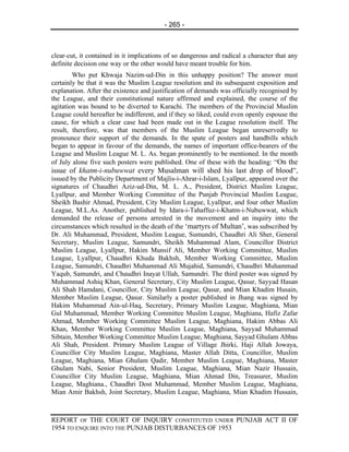 - 265 -



clear-cut, it contained in it implications of so dangerous and radical a character that any
definite decision one way or the other would have meant trouble for him.
        Who put Khwaja Nazim-ud-Din in this unhappy position? The answer must
certainly be that it was the Muslim League resolution and its subsequent exposition and
explanation. After the existence and justification of demands was officially recognised by
the League, and their constitutional nature affirmed and explained, the course of the
agitation was bound to be diverted to Karachi. The members of the Provincial Muslim
League could hereafter be indifferent, and if they so liked, could even openly espouse the
cause, for which a clear case had been made out in the League resolution itself. The
result, therefore, was that members of the Muslim League began unreservedly to
pronounce their support of the demands. In the spate of posters and handbills which
began to appear in favour of the demands, the names of important office-bearers of the
League and Muslim League M. L. As. began prominently to be mentioned. In the month
of July alone five such posters were published. One of these with the heading: “On the
issue of khatm-i-nubuwwat every Musalman will shed his last drop of blood”,
issued by the Publicity Department of Majlis-i-Ahrar-i-Islam, Lyallpur, appeared over the
signatures of Chaudhri Aziz-ud-Din, M. L. A., President, District Muslim League,
Lyallpur, and Member Working Committee of the Punjab Provincial Muslim League,
Sheikh Bashir Ahmad, President, City Muslim League, Lyallpur, and four other Muslim
League, M.L.As. Another, published by Idara-i-Tahaffuz-i-Khatm-i-Nubuwwat, which
demanded the release of persons arrested in the movement and an inquiry into the
circumstances which resulted in the death of the ‘martyrs of Multan’, was subscribed by
Dr. Ali Muhammad, President, Muslim League, Sumundri, Chaudhri Ali Sher, General
Secretary, Muslim League, Samundri, Sheikh Muhammad Alam, Councillor District
Muslim League, Lyallpur, Hakim Munsif Ali, Member Working Committee, Muslim
League, Lyallpur, Chaudhri Khuda Bakhsh, Member Working Committee, Muslim
League, Samundri, Chaudhri Muhammad Ali Mujahid, Samundri, Chaudhri Muhammad
Yaqub, Samundri, and Chaudhri Inayat Ullah, Samundri. The third poster was signed by
Muhammad Ashiq Khan, General Secretary, City Muslim League, Qasur, Sayyad Hasan
Ali Shah Hamdani, Councillor, City Muslim League, Qasur, and Mian Khadim Husain,
Member Muslim League, Qasur. Similarly a poster published in Jhang was signed by
Hakim Muhammad Ain-ul-Haq, Secretary, Primary Muslim League, Maghiana, Mian
Gul Muhammad, Member Working Committee Muslim League, Maghiana, Hafiz Zafar
Ahmad, Member Working Committee Muslim League, Maghiana, Hakim Abbas Ali
Khan, Member Working Committee Muslim League, Maghiana, Sayyad Muhammad
Sibtain, Member Working Committee Muslim League, Maghiana, Sayyad Ghulam Abbas
Ali Shah, President. Primary Muslim League of Village Jhirki, Haji Allah Jowaya,
Councillor City Muslim League, Maghiana, Master Allah Ditta, Councillor, Muslim
League, Maghiana, Mian Ghulam Qadir, Member Muslim League, Maghiana, Master
Ghulam Nabi, Senior President, Muslim League, Maghiana, Mian Nazir Hussain,
Councillor City Muslim League, Maghiana, Mian Ahmad Din, Treasurer, Muslim
League, Maghiana., Chaudhri Dost Muhammad, Member Muslim League, Maghiana,
Mian Amir Bakhsh, Joint Secretary, Muslim League, Maghiana, Mian Khadim Hussain,



REPORT OF THE COURT OF INQUIRY CONSTITUTED UNDER PUNJAB ACT II OF
1954 TO ENQUIRE INTO THE PUNJAB DISTURBANCES OF 1953
 