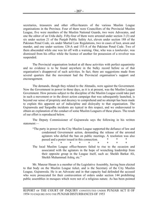 - 267 -



secretaries, treasurers and other office-bearers of the various Muslim League
organisations in the Province. Four of them were Councillors of the Provincial Muslim
League, five were members of the Muslim National Guards, two were Advocates, and
one the editor of an Urdu daily. Fifty-four of them were arrested under section 3 (3) and
six under section 21 of the Punjab Public Safety Act, eleven under section 188 of the
Pakistan Penal Code, six under Martial Law Regulations, two in cases of loot, arson and
murder, and one under sections 124-A and 153-A of the Pakistan Penal Code. Two of
them absconded while one was let off with a warning. One, who was a lambardar, was
dismissed from his office while the licence of another for possession of a revolver was
suspended.

       The Provincial organisation looked at all these activities with perfect equanimity
and no evidence is to be found anywhere in the bulky record before us of that
organisation’s disapproval of such activities. In fact, there are suggestions made from
several quarters that the movement had the Provincial organisation’s support and
encouragement.

        The demands, though they related to the Ahmadis, were against the Government.
Now the Government in power in those days, as it is at present, was the Muslim League
Government. How persons subject to the discipline of the Muslim League could take part
in such a movement or in the direct action campaign that was subsequently launched, is
beyond our sense of propriety and decency to comprehend and no attempt has been made
to explain this apparent act of indiscipline and disloyalty to that organisation. The
Gujranwala and Sargodha incidents are typical in this respect, and we endeavoured to
obtain an explanation of the conduct of some Muslim Leaguers of these places. The result
of our effort is reproduced below.
       The Deputy Commissioner of Gujranwala says the following in his written
statement:—
       “The party in power in the City Muslim League supported the defiance of law and
              condemned Government action, demanding the release of the arrested
              agitators who defied the ban on public meetings. A resolution was also
              passed and a poster issued in this connection.    *       *      *
                      *      *       *       *      *       *   *       *       *
       The local Muslim League office-bearers failed to rise to the occasion and
              associated with the agitators in the hope of wrenching leadership from
              their opposite group in the League itself, such as: Sheikh Barkat Ali,
              Sheikh Muhammad Ashiq, etc.”

        Mr. Manzur Hasan is a member of the Legislative Assembly, having been elected
to that body on the Muslim League ticket, and is the Secretary of the City Muslim
League, Gujranwala. He is an Advocate and in that capacity had defended the accused
who were prosecuted for their contravention of orders under section 144 prohibiting
public assemblies in mosques which were not of a religious nature. As has been pointed


REPORT OF THE COURT OF INQUIRY CONSTITUTED UNDER PUNJAB ACT II OF
1954 TO ENQUIRE INTO THE PUNJAB DISTURBANCES OF 1953
 