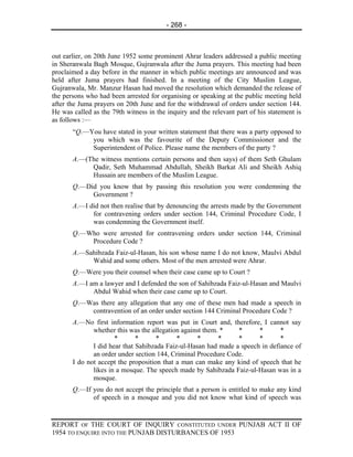 - 268 -



out earlier, on 20th June 1952 some prominent Ahrar leaders addressed a public meeting
in Sheranwala Bagh Mosque, Gujranwala after the Juma prayers. This meeting had been
proclaimed a day before in the manner in which public meetings are announced and was
held after Juma prayers had finished. In a meeting of the City Muslim League,
Gujranwala, Mr. Manzur Hasan had moved the resolution which demanded the release of
the persons who had been arrested for organising or speaking at the public meeting held
after the Juma prayers on 20th June and for the withdrawal of orders under section 144.
He was called as the 79th witness in the inquiry and the relevant part of his statement is
as follows :—
       “Q.—You have stated in your written statement that there was a party opposed to
            you which was the favourite of the Deputy Commissioner and the
            Superintendent of Police. Please name the members of the party ?
       A.—(The witness mentions certain persons and then says) of them Seth Ghulam
            Qadir, Seth Muhammad Abdullah, Sheikh Barkat Ali and Sheikh Ashiq
            Hussain are members of the Muslim League.
       Q.—Did you know that by passing this resolution you were condemning the
            Government ?
       A.—I did not then realise that by denouncing the arrests made by the Government
             for contravening orders under section 144, Criminal Procedure Code, I
             was condemning the Government itself.
       Q.—Who were arrested for contravening orders under section 144, Criminal
           Procedure Code ?
       A.—Sahibzada Faiz-ul-Hasan, his son whose name I do not know, Maulvi Abdul
            Wahid and some others. Most of the men arrested were Ahrar.
       Q.—Were you their counsel when their case came up to Court ?
       A.—I am a lawyer and I defended the son of Sahibzada Faiz-ul-Hasan and Maulvi
             Abdul Wahid when their case came up to Court.
       Q.—Was there any allegation that any one of these men had made a speech in
           contravention of an order under section 144 Criminal Procedure Code ?
       A.—No first information report was put in Court and, therefore, I cannot say
              whether this was the allegation against them. *   *      *       *
                      *       *      *      *      *       *    *      *       *
              I did hear that Sahibzada Faiz-ul-Hasan had made a speech in defiance of
              an order under section 144, Criminal Procedure Code.
       I do not accept the proposition that a man can make any kind of speech that he
              likes in a mosque. The speech made by Sahibzada Faiz-ul-Hasan was in a
              mosque.
       Q.—If you do not accept the principle that a person is entitled to make any kind
             of speech in a mosque and you did not know what kind of speech was


REPORT OF THE COURT OF INQUIRY CONSTITUTED UNDER PUNJAB ACT II OF
1954 TO ENQUIRE INTO THE PUNJAB DISTURBANCES OF 1953
 