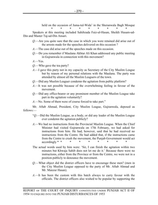 - 270 -



             held on the occasion of Juma-tul-Wida’ in the Sheranwala Bagh Mosque
                     *      *       *     *      *      *      *      *     *
       Speakers at this meeting included Sahibzada Faiz-ul-Hasan, Sheikh Husam-ud-
Din and Master Taj-ud-Din Ansari.
      Q.—Are you quite sure that the case in which you were retained did arise out of
            the arrests made for the speeches delivered on this occasion ?
      A.—The case did arise out of the speeches made on this occasion.
      Q.—Do you remember if Maulana Akhtar Ali Khan addressed any public meeting
            in Gujranwala in connection with this movement?
      A.—Yes.
      Q.—Who gave the tea party?
      A.—I gave this party not in my capacity as Secretary of the City Muslim League
            but by reason of my personal relations with the Maulana. The party was
            attended by almost all the Muslim Leaguers of the town.
      Q.—Did any Muslim Leaguer condemn the agitation from public platform?
      A.—It was not possible because of the overwhelming feeling in favour of the
            movement.
      Q.—Did any office-bearer or any prominent member of the Muslim League take
            part in the agitation voluntarily?
      A.—No. Some of them were of course forced to take part.”
       Mr. Aftab Ahmad, President, City Muslim League, Gujranwala, deposed as
follows:—
      “Q.—Did the Muslim League, as a body, or did any leader of the Muslim League
           ever condemn the agitation publicly?
      A.—We had no instructions from the Provincial Muslim League. When the Chief
          Minister had visited Gujranwala on 17th February, we had asked for
          instructions from him. He had, however, said that he had received no
          instructions from the Centre. He had added that, if the instructions came
          from the Centre to crush the movement, the Punjab Government would act
          accordingly * *        *      *      *      *      *       *       *
      The actual words used by him were: ‘Sir, I can finish the agitation within two
             minutes but Khwaja Sahib does not let me do it.’ Because there were no
             instructions, either from the Province or from the Centre, we were not in a
             position publicly to denounce the movement.
      Q.—What object did the district officers have to encourage these men? (men in
          the City Muslim League opposed to the party of Mr. Aftab Ahmad and
          Mr. Manzur Hasan).
      A.—It has been the custom with this batch always to curry favour with the
            officials. The district officers also wished to be popular by supporting the


REPORT OF THE COURT OF INQUIRY CONSTITUTED UNDER PUNJAB ACT II OF
1954 TO ENQUIRE INTO THE PUNJAB DISTURBANCES OF 1953
 
