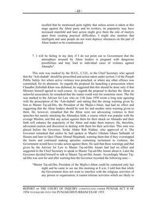 - 22 -



              recalled that he mentioned quite rightly that unless action is taken at this
              stage against the Ahrar party and its workers, its popularity may have
              increased manifold and later action might give them the role of martyrs
              apart from creating practical difficulties. I might also mention that
              intelligent and sane people do not want deprave utterances on the part of
              Ahrar leaders to be countenanced.



       7. I will be failing in my duty if I do not point out to Government that the
              atmosphere aroused by Ahrar leaders is pregnant with dangerous
              possibilities and may lead to individual cases of violence against
              Ahmadis".

        This note was marked by the D.I.G., C.I.D., to the Chief Secretary who agreed
that the ‘Ash-shahab’ should be proscribed and action taken under section 3 of the Punjab
Public Safety Act where active violence was preached, or where any other offence was
committed, for its abetment. As regards the proposal for launching a prosecution where
Chaudhri Zafrullah Khan was defamed, he suggested that this should be done only if that
Minister himself agreed to such course. As regards the proposal to declare the Ahrar an
unlawful association, he remarked that the matter could wait for sometime more. The file
was marked to the Adviser for Law who on 11th June 1950 wrote a long note agreeing
with the proscription of the ‘Ash-shahab’ and stating that the strong warning given by
him to Master Taj-ud-Din, the President of the Majlis-i-Ahrar, had had no effect and
suggesting that the Ahrar leaders should be sent for and another stern warning given to
them. He, however, remarked that the Ahrar were not advocating violence in their
speeches but merely attacking the Ahmadiya faith, a course which was popular with the
average Muslim, and that any action against them for their attack on Ahmadis and their
faith will enhance the popularity of the Ahrar and make them martyrs. He, therefore,
advocated caution and discretion in dealing with them for their activities. This note was
placed before the Governor, Sirdar Abdur Rab Niahtar, who approved of it. The
Governor remarked that earlier he had spoken to Maulvi Ghulam Ghaus Sarhaddi of
Hazara and later to Qazi Ehsan Ahmad Shujabadi, warning them that if they overstepped
the limits and continued making speeches containing incitement to violence, the
Government would have to take action against them. He said that these warnings and that
given by the Adviser for Law to Master Taj-ud-Din Ansari had had no effect and
suggested to the Chief Secretary to speak to Master Taj-ud-Din Ansari about it. Later the
Governor decided himself to talk to Master Taj-ud-Din Ansari. Accordingly Master Taj-
ud-Din was sent for and after warning him the Governor recorded the following note:—

       “Master Taj-ud-Din, President of the Majlis-i-Ahrar could be contacted only last
             night and he came to see me this morning at 8 a.m. I told him that while
             the Government does not want to interfere with the religious activities of
             any person or organisation, it cannot tolerate activities which are likely to



REPORT OF THE COURT OF INQUIRY CONSTITUTED UNDER PUNJAB ACT II OF
1954 TO ENQUIRE INTO THE PUNJAB DISTURBANCES OF 1953
 