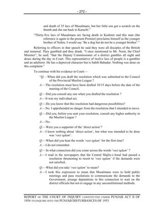 - 272 -



              and death of 35 lacs of Musalmans, but her little son got a scratch on the
              thumb and she ran back to Karachi.”
       “Thirty-five lacs of Musalmans are facing death in Kashmir and this man (the
              reference is again to the present Premier) proclaims himself as the younger
              brother of Nehru. I would say ‘Be a dog but do not be a younger brother’.”
       Referring to officers in that speech he said they were all disciples of the British
and immoral. They gambled and they drank. “I once mentioned to Mr. Noon, the Chief
Minister”, he said, “that the Deputy Commissioner of a district gambles all night and
doses during the day in Court. This representative of twelve lacs of people is a gambler
and an adulterer. He has a depraved character but is Sahib Bahadur. Nothing was done on
this complaint.”
       To continue with his evidence in Court:—
           “Q.—When did you draft the resolution which was submitted to the Council
                of the Provincial Muslim League ?
           A.—The resolution must have been drafted 10/15 days before the date of the
                meeting of the Council.
           Q.—Did you consult any one when you drafted the resolution ?
           A.—It was my individual act.
           Q.—Do you know that this resolution had dangerous possibilities?
           A.—No. I apprehended no danger from the resolution that I intended to move.
           Q.—Did you, before you sent your resolution, consult any higher authority in
                the Muslim League ?
           A.—No.
           Q.—Were you a supporter of the ‘direct action’?
           A.—I know nothing about ‘direct action’, but what was intended to be done
                 was ‘rast iqdam’.
           Q.—When did you hear the words ‘rast iqdam’ for the first time?
           A.—I do not remember.
           Q.—In what connection did you come across the words ‘rast iqdam’ ?
           A.—I read in the newspapers that the Central Majlis-i-Amal had passed a
                 resolution threatening to resort to ‘rast iqdam’ if the demands were
                 not satisfied..
           Q.—What did you take ‘rast iqdam’ to mean?
           A.—I took this expression to mean that Musalmans were to hold public
                 meetings and pass resolutions to communicate the demands to the
                 Government, arrange deputations in this connection to wait on the
                 district officials but not to engage in any unconstitutional methods.



REPORT OF THE COURT OF INQUIRY CONSTITUTED UNDER PUNJAB ACT II OF
1954 TO ENQUIRE INTO THE PUNJAB DISTURBANCES OF 1953
 