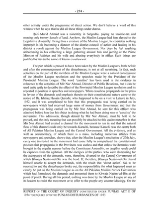 - 274 -



other activity under the programme of direct action. We don’t believe a word of this
witness when he says that he did all these things under duress.
        Qazi Murid Ahmad was a nonentity in Sargodha, paying no income-tax and
owning only twenty kanals of land. Anyhow, the Muslim League had him elected to the
Legislative Assembly. Being thus a creature of the Muslim League, he considers nothing
improper in his becoming a dictator of the district council of action and leading in his
district a revolt against the Muslim League Government. Nor does he feel anything
unbecoming in his collecting a large gathering around him and jeering at the Prime
Minister of Pakistan and his wife and abusing everybody in office. Such things are
justified to him in the name of khatm- i-nubuwwat.

        The part which is proved to have been taken by the Muslim Leaguers, both before
and after the commencement of the disturbances, is not at all surprising. In fact, such
activities on the part of the members of the Muslim League were a natural consequence
of the Muslim League resolution and the speeches made by the President of the
Provincial Muslim League. The word ‘canalise’ has been used in the evidence in
reference to the activities of Mir Nur Ahmad, Director of Public Relations, but it can be
used quite aptly to describe the effect of the Provincial Muslim League resolution and its
repeated exposition in speeches and newspapers. When ceaseless propaganda in the press
in favour of the demands and emphasis therein on their constitutional nature came to the
notice of Dr. Ishtiaq Husain Qureshi, who happened to be on a visit to Lahore in July,
1952, and it was complained to him that this propaganda was being carried on in
newspapers which had received large sums of money from Government and that the
propaganda was being carried on by Mir Nur Ahmad, he sent for this officer who
admitted before him that his object in doing what he had been doing was to ‘canalise’ the
movement. This admission, though denied by Mir Nur Ahmad, must be held to be
proved, and the only meaning that can possibly be attached to this quaint metaphor is that
Mir Nur Ahmad had created a channel for the movement to run in and that the natural
flow of this channel could only be towards Karachi, because Karachi was the centre both
of All Pakistan Muslim League and the Central Government. All the evidence, oral as
well as documentary, of which there is a mass, including numerous articles from
newspapers and speeches, shows that, after the Muslim League’s resolution of 27th July,
every one interested in the movement had come fully to comprehend the constitutional
position that propaganda in the Provinces was useless and that unless the demands were
brought in the regular manner before the Constituent Assembly, no tangible result could
be expected from the agitation. All the energies of the parties, who were clamouring for
the acceptance of the demands, were, therefore, diverted to the Central Government of
which Khwaja Nazim-ud-Din was the head. If, therefore, Khwaja Nazim-ud-Din found
himself unable to accept the demands, with the result that ‘direct action’ had to be
resorted to and the disturbances broke out, the responsibility for what happened must as
clearly be put on the Muslim League as on the All Pakistan Muslim Parties Convention
which had formulated the demands and presented them to Khwaja Nazim-ud-Din at the
point of pistol. During all this period, nothing was done by the Muslim League or any of
its leaders to resist the movement or to offer to the people any counter-ideology. On the


REPORT OF THE COURT OF INQUIRY CONSTITUTED UNDER PUNJAB ACT II OF
1954 TO ENQUIRE INTO THE PUNJAB DISTURBANCES OF 1953
 