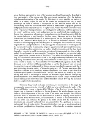 - 276 -



urged that in a representative form of Government a political leader can be described to
be a representative of the people only if he respects and carries into effect the feelings,
prejudices and aspirations of the people. We think that it is a poor ideal for our leaders to
adopt. In a country where the bulk of the people are uneducated and only a small
percentage of them is literates a recognition of this position would lead to the
disconcerting result that our leaders must remain an embodiment of popular ignorance
and prejudices and completely devoid of higher ideals. Where the elector knows the value
of his vote and has the requisite sense and intelligence to understand problems peculiar to
his country and broad world events and currents and has a sufficiently developed mind to
form a right judgment on all matters of national concern, the leader has got to abide by
the popular judgment or quit his office. But in a country like ours, we have little doubt
that the true function of the leaders is to lead the people and not throughout be driven by
them, as Mr. Qurban Ali Khan rightly put it: “at the head of the herd all the time”. It was
this fear of becoming unpopular if anything bold or courageous was done that was mainly
responsible for a complete absence of the ideology that was necessary to resist or prevent
the movement which by its apparently religious appeal so rapidly permeated the masses.
We are, therefore, of the opinion that our leaders failed in their duty and that they found
themselves completely unable to rise to the occasion which demanded foresight, wisdom
and all the qualities of true statesmanship. Throughout the period not one popular leader
dared appeal to the common sense of the citizen. Even when the conflagration was in its
fury, not one of them condescended to talk to the people and to explain to them that they
ware being misled to a course, the only immediate result of which could be the shattering
of the country to pieces. The President of the Provincial Muslim League says that if it had
depended on his will he would have done his beat to see that the demands were not raised
because they were not fundamental in themselves nor immediately necessary and that it
was inopportune to raise matters of domestic controversy till Pakistan was secure. But
there is no evidence before us of any serious effort having been made to place this view
before the public prior to the resolution of 27th July; nor is there any proof of any effort
having been made to discourage or dissuade the Muslim League branches from giving
prominence to this issue. On the contrary, the Provincial Muslim League itself called its
annual meeting at an inopportune time and the President himself drew up the resolution
that was adopted by the Councillors.

        One more thing, which is of great importance, we must mention at this stage. By
some peculiar arrangement, the principle of which we have not followed, the leader of the
Provincial Muslim League is also the Chief Minister of the Province. It may, therefore,
happen, and in this case it did happen, that the leader of the Muslim League was also
incharge of the department of law and order. If the same man occupies two different
positions, then it is inevitable that the decisions taken by him or his party on the political
side should, if they have reference, direct or remote, to matters to be determined on the
law and order side, influence his policy in the latter sphere. But the functions of a
politicians are essentially different from an administrator. As a politician a person or
party merely lays down the policy. An administrator, however, has to use, irrespective of
any political considerations, the existing machinery of law in order to maintain peace and


REPORT OF THE COURT OF INQUIRY CONSTITUTED UNDER PUNJAB ACT II OF
1954 TO ENQUIRE INTO THE PUNJAB DISTURBANCES OF 1953
 