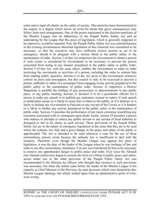 - 277 -



order and to repel all attacks on the safety of society. This point has been demonstrated in
the inquiry to a degree which leaves no room for doubt that grave consequences may
follow from such arrangements. One of the points mentioned in the election manifesto of
the Muslim League was its abhorrence of the Punjab Public Safety Act and an
undertaking by the League that this piece of legislation, which is generally supposed to
be repressive, would be repealed. Now the Punjab Public Safety Act was enacted because
in the existing circumstances abnormal legislation of this character was considered to be
necessary, so that the executive may have sufficient reserve powers to act in an
emergency, should it be pregnant with a serious threat to the public safety or the
maintenance of order. Section 3 of that Act empowers the Government to detain a person
if such course is considered by Government to be necessary to prevent the person
concerned from acting in any manner prejudicial to the public safety or public order.
Section 5 of that Act, with the same object, enables the Government to make an order
restricting the movements or activities of a person, including the order to restrain him
from making public speeches. Section 6 of the Act gives to the Government extensive
control on press and newspapers, but this control is only to be exercised to prevent a
printer, publisher or editor of a newspaper from engaging in any activity prejudicial to the
public safety or the maintenance of public order. Section 12 empowers a District
Magistrate to prohibit the holding of any processions or demonstrations in any public
place, or any public meeting. Section 21 declares it to be a punishable offence for a
person to make any speech or to publish any statement, rumour or report, if such speech
or publication causes or is likely to cause fear or alarm to the public, or if it defames or is
likely to defame any Government in Pakistan or any servant of the Crown or if it furthers
or is likely to further any activity prejudicial to the public safety or the maintenance of
public order. Section 23 punishes the performance of any mock ceremony resembling any
ceremony associated with or consequent upon death. Lastly, section 25 punishes a person
who induces or attempts to induce any public servant or any servant of local authority to
disregard or fail in his duties as such servant. These provisions of the Punjab Public
Safety Act are in the nature of emergency legislation in the sense that they are to be used
where the ordinary law fails and a grave danger to the peace and safety of the public is
apprehended. The Act is intended to be used whenever a case for the use of these
extraordinary powers exists because the ordinary law is insufficient to deal with the
situation. Therefore, even though the Muslim League was against this piece of
legislation, it was the duty of the leader of the League when he was incharge of law and
order to use this extraordinary machinery if its use was considered by him to be necessary
to remove any apprehended danger to public peace and order. Ever since the Ahmadi
non-Ahmadi controversy began to assume the form of a threat to public peace and safety,
action under one or the other provision of the Punjab Public Safety Act was
recommended to the Ministry by officers who thought that recourse to such provisions
was necessary, but when the matter came before the leader of the Muslim League in his
capacity as Chief Minister of the Province, he took decisions which were dictated by the-
Muslim League ideology, but which, looked upon from an administrative point of view,
were wrong.



REPORT OF THE COURT OF INQUIRY CONSTITUTED UNDER PUNJAB ACT II OF
1954 TO ENQUIRE INTO THE PUNJAB DISTURBANCES OF 1953
 