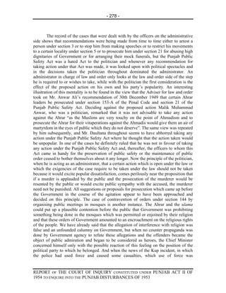 - 278 -



         The record of the cases that were dealt with by the officers on the administrative
side shows that recommendations were being made from time to time either to arrest a
person under section 3 or to stop him from making speeches or to restrict his movements
to a certain locality under section 5 or to prosecute him under section 21 for abusing high
dignitaries of Government or for arranging their mock funerals, but the Punjab Public
Safety Act was a hated Act to the politician and whenever any recommendation for
taking action under that Act was made, it was looked upon with political spectacles and
in the decisions taken the politician throughout dominated the administrator. An
administrator in charge of law and order only looks at the law and order side of the step
he is required to or wishes to take, while with the politician the first consideration is the
effect of the proposed action on his own and his party’s popularity. An interesting
illustration of this mentality is to be found in the view that the Adviser for law and order
took on Mr. Anwar Ali’s recommendation of 30th December 1949 that certain Ahrar
leaders be prosecuted under section 153-A of the Penal Code and section 21 of the
Punjab Public Safety Act. Deciding against the proposed action Malik Muhammad
Anwar, who was a politician, remarked that it was not advisable to take any action
against the Ahrar “as the Muslims are very touchy on the point of Ahmadism and to
prosecute the Ahrar for their vituperations against the Ahmadis would give them an air of
martyrdom in the eyes of public which they do not deserve”. The same view was repeated
by him subsequently, and Mr. Daultana throughout seems to have abhorred taking any
action under the Punjab Public Safety Act where he thought that the action taken would
be unpopular. In one of the cases he definitely ruled that he was not in favour of taking
any action under the Punjab Public Safety Act and, thereafter, the officers to whom this
Act came in handy for the preservation of public safety or the maintenance of public
order ceased to bother themselves about it any longer. Now the principle of the politician,
when he is acting as an administrator, that a certain action which is open under the law or
which the exigencies of the case require to be taken under the law should not be taken
because it would excite popular dissatisfaction, comes perilously near the proposition that
if a murder is applauded by the public and the prosecution of the murderer would be
resented by the public or would excite public sympathy with the accused, the murderer
need not be punished. All suggestions or proposals for prosecution which came up before
the Government in the course of the agitation appear to have been approached and
decided on this principle. The case of contravention of orders under section 144 by
organising public meetings in mosques is another instance. The Ahrar and the ulama
could put up a plausible contention before the public that Government was prohibiting
something being done in the mosques which was permitted or enjoined by their religion
and that these orders of Government amounted to an encroachment on the religious rights
of the people. We have already said that the allegation of interference with religion was
false and an unfounded calumny on Government, but when no counter propaganda was
done by Government agency to refute these allegations and the offenders became the
object of public admiration and began to be considered as heroes, the Chief Minister
concerned himself only with the possible reaction of this feeling on the position of the
political party to which he belonged. And when the news of the Kup incident, in which
the police had used force and caused some casualties, which use of force was


REPORT OF THE COURT OF INQUIRY CONSTITUTED UNDER PUNJAB ACT II OF
1954 TO ENQUIRE INTO THE PUNJAB DISTURBANCES OF 1953
 
