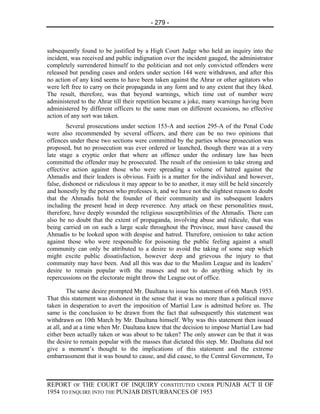 - 279 -



subsequently found to be justified by a High Court Judge who held an inquiry into the
incident, was received and public indignation over the incident gauged, the administrator
completely surrendered himself to the politician and not only convicted offenders were
released but pending cases and orders under section 144 were withdrawn, and after this
no action of any kind seems to have been taken against the Ahrar or other agitators who
were left free to carry on their propaganda in any form and to any extent that they liked.
The result, therefore, was that beyond warnings, which time out of number were
administered to the Ahrar till their repetition became a joke, many warnings having been
administered by different officers to the same man on different occasions, no effective
action of any sort was taken.
        Several prosecutions under section 153-A and section 295-A of the Penal Code
were also recommended by several officers, and there can be no two opinions that
offences under these two sections were committed by the parties whose prosecution was
proposed, but no prosecution was ever ordered or launched, though there was at a very
late stage a cryptic order that where an offence under the ordinary law has been
committed the offender may be prosecuted. The result of the omission to take strong and
effective action against those who were spreading a volume of hatred against the
Ahmadis and their leaders is obvious. Faith is a matter for the individual and however,
false, dishonest or ridiculous it may appear to be to another, it may still be held sincerely
and honestly by the person who professes it, and we have not the slightest reason to doubt
that the Ahmadis hold the founder of their community and its subsequent leaders
including the present head in deep reverence. Any attack on these personalities must,
therefore, have deeply wounded the religious susceptibilities of the Ahmadis. There can
also be no doubt that the extent of propaganda, involving abuse and ridicule, that was
being carried on on such a large scale throughout the Province, must have caused the
Ahmadis to be looked upon with despise and hatred. Therefore, omission to take action
against those who were responsible for poisoning the public feeling against a small
community can only be attributed to a desire to avoid the taking of some step which
might excite public dissatisfaction, however deep and grievous the injury to that
community may have been. And all this was due to the Muslim League and its leaders’
desire to remain popular with the masses and not to do anything which by its
repercussions on the electorate might throw the League out of office.

         The same desire prompted Mr. Daultana to issue his statement of 6th March 1953.
That this statement was dishonest in the sense that it was no more than a political move
taken in desperation to avert the imposition of Martial Law is admitted before us. The
same is the conclusion to be drawn from the fact that subsequently this statement was
withdrawn on 10th March by Mr. Daultana himself. Why was this statement then issued
at all, and at a time when Mr. Daultana knew that the decision to impose Martial Law had
either been actually taken or was about to be taken? The only answer can be that it was
the desire to remain popular with the masses that dictated this step. Mr. Daultana did not
give a moment’s thought to the implications of this statement and the extreme
embarrassment that it was bound to cause, and did cause, to the Central Government, To



REPORT OF THE COURT OF INQUIRY CONSTITUTED UNDER PUNJAB ACT II OF
1954 TO ENQUIRE INTO THE PUNJAB DISTURBANCES OF 1953
 