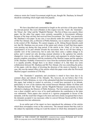 - 280 -



whatever straits the Central Government might be put, thought Mr. Daultana, he himself
should do something which might make him popular.

                                          PRESS

        We have described and commented at length on the activities of the press during
the relevant period. The worst offenders in this respect were the ‘Azad’, the ‘Zamindar’,
the ’Ehsan’, the ‘Afaq’ and the ‘Maghribi Pakistan’. The first of these was a purely Ahrar
paper, but the other four papers were certainly susceptible to Government influence
because of the large aid they had received from Government. The ‘Afaq’ was practically
Mr. Daultana’s own paper. In any case, it was directly under the control and supervision
of Mir Nur Ahmad, who, as Director of Public Relations, was in matters of policy subject
to the control of Mr. Daultana. We cannot imagine, as Dr. Ishtiaq Husain Qureshi could
not, that Mr. Daultana was not aware of the nature and volume of stuff that these papers
were pouring out during this long period. If the article in the ‘Afaq’ of 1st June was
representative of its past attitude towards the movement, then it was till then taking a
sensible view of the controversy; but in early July there came a sudden change in its
policy and it started not only devoting unusual attention to the agitation but entirely
changed its views on the subject, and in their policy and argument its articles began to
present complete coincidence with the resolution of the Muslim League and the speeches
of Mr. Daultana. Probably it borrowed its views from the resolution and the speeches, but
it is equally possible, though there is no direct evidence of it, that there was some
collaboration between Mr. Daultana and Mir Nur Ahmad, who was controlling the policy
of this paper, with the object of diverting the direction of the storm to Karachi. In any
case, this was the natural effect of the articles which this paper wrote after the Provincial
Muslim League's resolution of 27th July.

        The “Zamindar’s” popularity and circulation is stated to have been due to its
constant abuse and ridicule of the Ahmadis. We, however, do not believe that if the
Director of Public Relations, in view of the substantial help that Government had given to
this paper, had wished to control its activities, it would have persisted in its attitude,
particularly in view of the relations that existed between Maulana Akhtar Ali Khan and
Mr. Daultana himself. The ‘Ehsan’ and the ‘Maghribi Pakistan’ could certainly not have
afforded to displease the Director of Public Relations. The Government aid to the former
was a sheer windfall, and in view of its small publication the contribution to the latter
was substantial. These papers also carried on a vigorous propaganda in favour of the
demands, with the result that it began to be more and more clearly recognised that to have
the demands accepted it was necessary either to convert Khwaja Nazim-ud-Din to them
or to threaten him into submission.

       In an earlier part of the report we have reproduced the substance of the articles
which these newspapers wrote on the controversy. The unusual interest that they took in
the subject by repeatedly writing on it and the manner in which they attempted to justify



REPORT OF THE COURT OF INQUIRY CONSTITUTED UNDER PUNJAB ACT II OF
1954 TO ENQUIRE INTO THE PUNJAB DISTURBANCES OF 1953
 