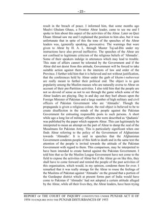 - 23 -



          result in the breach of peace. I informed him, that some months ago
          Maulvi Ghulam Ghaus, a Frontier Ahrar leader, came to see me and I
          spoke to him about this aspect of the activities of the Ahrar. Later on Qazi
          Ehsan Ahmad saw me and I explained the position to him also, but it was
          unfortunate that in spite of this the tone of the speeches of the Ahrar
          leaders was, (generally speaking, provocative. The warnings that ware
          given to Ahrar by H. A. L. through Master Taj-ud-Din under my
          instructions have also proved ineffective. The speeches of the Ahrar are
          not confined to legitimate criticism of the religious beliefs of ‘Ahmadis’.
          Some of their speakers indulge in utterances which may lead to trouble.
          This state of affairs cannot be tolerated by the Government and if the
          Ahrar did not desist from this attitude, Government will be forced to take
          suitable action against them in the interests of law and order of the
          Province. I further told him that it is believed and not without justification,
          that the conferences held by Ahrar under the garb of khatm-i-nubuwwat
          are really meant to farther their political end. The object is to gain
          popularity among the Muslim masses who are naturally averse to Ahrar on
          account of their pre-Partition activities. I also told him that the people are
          not so devoid of sense as not to see through the game which some of the
          Ahrar leaders are playing. Day in and day out they hurl abuses upon the
          Foreign Minister of Pakistan and a large number of high military and civil
          officers of Pakistan Government who are ‘Ahmadis’. Though the
          propaganda is given a religious colour, the real object is believed to be to
          create disaffection in the minds of the people against the Pakistan
          Government for entrusting responsible posts to such persons. A short
          while ago a long list of military officers who were described as ‘Qadianis’
          was published by the paper which supports Ahrar. This can legitimately be
          interpreted to mean an attempt on the part of Ahrar to damp the zeal of the
          Musalmans for Pakistan Army. This is particularly significant when one
          finds Ahrar referring to the policy of the Government of Afghanistan
          towards ‘Ahmadis’. It is said in speeches that the Afghanistan
          Government condemn people of this faith to death and in the same text the
          attention of the people is invited towards the attitude of the Pakistan
          Government with regard to them. This comparison, may be interpreted to
          have been intended to create hatred against the Pakistan Government. I
          told him that so far the Muslim League Government have not come to the
          field to expose the activities of Ahrar but if the Ahrar go on like this, they
          shall have to come forward and remind the people of the past activities of
          this organisation, which would, in my opinion, condemn them for ever. I
          remarked that it was really strange for the Ahrar to rouse the feelings of
          the Muslims of Pakistan against ‘Ahmadis’ on the ground that a portion of
          the Gurdaspur district which at present forms part of India would have
          come to Pakistan if ‘Ahmadis’ had not adopted a certain attitude alleged
          by the Ahrar, while all their lives they, the Ahrar leaders, have been trying


REPORT OF THE COURT OF INQUIRY CONSTITUTED UNDER PUNJAB ACT II OF
1954 TO ENQUIRE INTO THE PUNJAB DISTURBANCES OF 1953
 