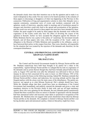 - 281 -



the demands clearly show that their intention was to fan the agitation and to make it as
much widespread as they could. Not one word is to be found anywhere in the columns of
these papers to discourage or disapprove of what was happening in the Province in this
connection. Publication of long and argumentative articles to show that Ahmadis were a
separate community, sensational news of events and incidents connected with the
agitation, results of interviews, speeches made in meetings and of resolutions passed in
mosques and elsewhere could only lead to the spread and accentuation of the agitation,
and this result was not only known to these papers but must have been intended by them.
Further, the point sought to be made by these papers that the demands were within the
cognisance of the Centre could only have the effect of diverting the course of the
agitation to Karachi. Earlier we have accepted the allegation against the Director of
Public Relations that he was a party to this policy of ‘canalising’ the movement towards
Karachi, and all these papers who were, with the exception of the ‘Azad’, under an
obligation to the Director of Public Relations and susceptible to his influence, seem to
have borrowed their policy in this respect from him. They were, therefore, all responsible
for the situation that was created by the rejection of the demands and, therefore, for the
consequent disturbances.

              CENTRAL AND PROVINCIAL GOVERNMENTS
                     KHAWAJA NAZIM-UD-DIN
                               v.
                         MR. DAULTANA

        The Central and Provincial Governments headed by Khwaja Nazim-ud-Din and
Mr. Daultana respectively have both been brought in by parties for a share in the
responsibility. Against Khwaja Nazim-ud-Din it is alleged that he took no cognisance of
the demands and no action thereon though they had been formally placed before him as
early as August 1952 and that even after the ultimatum was delivered to him on 22nd
January he did not feel concerned till he came to know on 26th February 1952 of the
decision to picket his house on the following morning. Indeed Mr. Daultana contends that
Khwaja Nazim-ud-Din’s silence and indecision, his wavering attitude and his long and
frequent parleys with the ulama were the main cause of the disturbances. The parties are,
however, not agreed as to what Khwaja Nazim-ud- Din’s attitude should have been.
While the Ahmadis allege that there would have been no disturbances if the Central
Government had immediately and publicly rejected the demands and given a clear and
mandatory directive to the Province firmly to deal with, and use all legal machinery
against, those who were agitating for the demands, the non-Ahmadis parties unanimously
contend that there would have been no unrest or disorder if agreement with the demands
had been announced earlier and necessary steps taken or promised in recognition of the
demands. Mr. Daultana does not suggest what action should have been taken by Khwaja
Nazim-ud-Din on the demands. His complaint is limited to Khwaja Nazim-ud-Din’s not
having decided, upon and announced a policy, whatever that policy might have been.




REPORT OF THE COURT OF INQUIRY CONSTITUTED UNDER PUNJAB ACT II OF
1954 TO ENQUIRE INTO THE PUNJAB DISTURBANCES OF 1953
 
