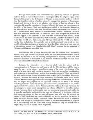 - 282 -



        Khwaja Nazim-ud-Din was confronted with a peculiarly difficult and personal
problem. There is every indication that he was impressed by the religious aspect of the
demand which required the declaration of Ahmadis as non-Muslims, and it is perfectly
clear that he did not wish to offend the ulama, by a categorical rejection of the demands.
Straight and sincere as he is in his religious convictions, he held the ulama in deep
veneration. He was also conscious of the great influence the ulama had come to exert on
the affairs of the country. Their high position was implicit in the Objectives Resolution,
and some of them who had associated themselves with the movement were members of
the Ta’limat-i-Islami Board, attached to the Constituent Assembly. A head-on clash with
them was, therefore, unthinkable. Of course he could have accepted or promised his
personal support to the demands. In that case there would have been no fuss, except
possibly when the matter came up before the Constituent Assembly. Disturbances in that
event there would have been none, and Khwaja Nazim-ud-Din would have been a
popular hero in Pakistan. The Ahmadis were a small community and could not have
possibly offered any resistance or created any disorder. There might have been some stir
in international circles over Chaudhri Zafrullah Khan’s removal but the populace of
Pakistan would have acclaimed the step.

       Why did not, then, Khwaja Nazim-ud-Din take this obvious step ? Not merely
because, as he says, that such declaration would not have been effective in other Muslim
countries but because of the far reaching consequences of that step, which have been
mentioned elsewhere in this report. If the demands had been accepted, Pakistan would
have been ostracised from International Society.

        Between the alternatives of a head-on clash with the ulama and the
excommunication of Pakistan, the only course left for Khwaja Nazim-ud-Din was an
appeal for mercy to the ulama— appeal in the name of the country, in the name of the
people who were faced with imminent starvation. But what are profane considerations
such as country, people and hunger against the wish and command of Allah, and it is with
that wish and command that the ulama had come to Khwaja Nazim-ud-Din. They were,
therefore, adamant, inexorable. Khwaja Nazim-ud-Din reminded them that Chaudhri
Zafrullah Khan had been appointed to his office by the Quaid-i-Azam himself, and would
they not respect the judgment of the deceased founder of the State ? But though
everything else in the world may change, the ulama’s views, once formed, do not, and the
argument failed to convince them. According to the evidence, Khwaja Nazim-ud-Din
also attempted to create a split among them and offered a Ministry to one of the parties.
Khwaja Nazim-ud-Din is an honourable man, too honourable to resort to such tricks, but
he was also a politician and in politics the man not infrequently is lost in the politician.
And among the ulama too there are men of honour, men who have the strength and
courage of their convictions and cannot be lured by any worldly attraction. The attempt to
divide and bribe, therefore, failed. Thereafter Khwaja Nazim-ud-Din began to temporise,
and once even thought of calling religious divines of the entire Muslim world to help him
out of the difficulty. But the ulama had already waited too long and would wait no
longer. They decided on a direct action programme.


REPORT OF THE COURT OF INQUIRY CONSTITUTED UNDER PUNJAB ACT II OF
1954 TO ENQUIRE INTO THE PUNJAB DISTURBANCES OF 1953
 