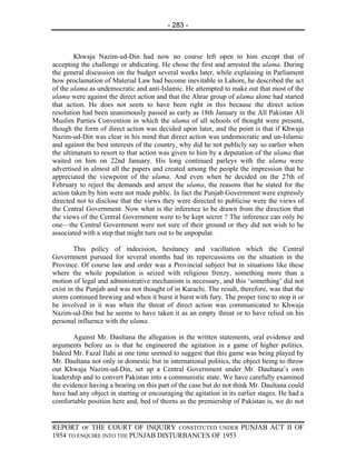 - 283 -



        Khwaja Nazim-ud-Din had now no course left open to him except that of
accepting the challenge or abdicating. He chose the first and arrested the ulama. During
the general discussion on the budget several weeks later, while explaining in Parliament
how proclamation of Material Law had become inevitable in Lahore, he described the act
of the ulama as undemocratic and anti-Islamic. He attempted to make out that most of the
ulama were against the direct action and that the Ahrar group of ulama alone had started
that action. He does not seem to have been right in this because the direct action
resolution had been unanimously passed as early as 18th January in the All Pakistan All
Muslim Parties Convention in which the ulama of all schools of thought were present,
though the form of direct action was decided upon later, and the point is that if Khwaja
Nazim-ud-Din was clear in his mind that direct action was undemocratic and un-Islamic
and against the best interests of the country, why did he not publicly say so earlier when
the ultimatum to resort to that action was given to him by a deputation of the ulama that
waited on him on 22nd January. His long continued parleys with the ulama were
advertised in almost all the papers and created among the people the impression that he
appreciated the viewpoint of the ulama. And even when he decided on the 27th of
February to reject the demands and arrest the ulama, the reasons that he stated for the
action taken by him were not made public. In fact the Punjab Government were expressly
directed not to disclose that the views they were directed to publicise were the views of
the Central Government. Now what is the inference to be drawn from the direction that
the views of the Central Government were to be kept secret ? The inference can only be
one—the Central Government were not sure of their ground or they did not wish to he
associated with a step that might turn out to be unpopular.

        This policy of indecision, hesitancy and vacillation which the Central
Government pursued for several months had its repercussions on the situation in the
Province. Of course law and order was a Provincial subject but in situations like these
where the whole population is seized with religious frenzy, something more than a
motion of legal and administrative mechanism is necessary, and this ‘something’ did not
exist in the Punjab and was not thought of in Karachi. The result, therefore, was that the
storm continued brewing and when it burst it burst with fury. The proper time to stop it or
be involved in it was when the threat of direct action was communicated to Khwaja
Nazim-ud-Din but he seems to have taken it as an empty threat or to have relied on his
personal influence with the ulama.

        Against Mr. Daultana the allegation in the written statements, oral evidence and
arguments before us is that he engineered the agitation in a game of higher politics.
Indeed Mr. Fazal Ilahi at one time seemed to suggest that this game was being played by
Mr. Daultana not only in domestic but in international politics, the object being to throw
out Khwaja Nazim-ud-Din, set up a Central Government under Mr. Daultana’s own
leadership and to convert Pakistan into a communistic state. We have carefully examined
the evidence having a bearing on this part of the case but do not think Mr. Daultana could
have had any object in starting or encouraging the agitation in its earlier stages. He had a
comfortable position here and, bed of thorns as the premiership of Pakistan is, we do not


REPORT OF THE COURT OF INQUIRY CONSTITUTED UNDER PUNJAB ACT II OF
1954 TO ENQUIRE INTO THE PUNJAB DISTURBANCES OF 1953
 