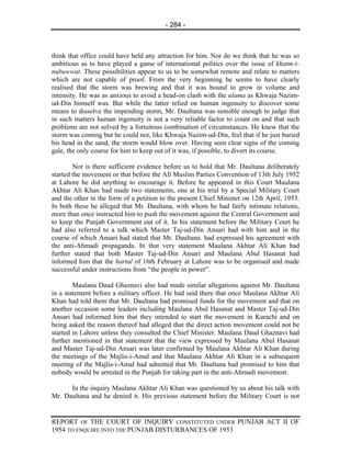 - 284 -



think that office could have held any attraction for him. Nor do we think that he was so
ambitious as to have played a game of international politics over the issue of khatm-i-
nubuwwat. These possibilities appear to us to be somewhat remote and relate to matters
which are not capable of proof. From the very beginning he seems to have clearly
realised that the storm was brewing and that it was bound to grow in volume and
intensity. He was as anxious to avoid a head-on clash with the ulama as Khwaja Nazim-
ud-Din himself was. But while the latter relied on human ingenuity to discover some
means to dissolve the impending storm, Mr. Daultana was sensible enough to judge that
in such matters human ingenuity is not a very reliable factor to count on and that such
problems are not solved by a fortuitous combination of circumstances. He knew that the
storm was coming but he could not, like Khwaja Nazim-ud-Din, feel that if he just buried
his head in the sand, the storm would blow over. Having seen clear signs of the coming
gale, the only course for him to keep out of it was, if possible, to divert its course.

        Nor is there sufficient evidence before us to hold that Mr. Daultana deliberately
started the movement or that before the All Muslim Parties Convention of 13th July 1952
at Lahore he did anything to encourage it. Before he appeared in this Court Maulana
Akhtar Ali Khan had made two statements, one at his trial by a Special Military Court
and the other in the form of a petition to the present Chief Minister on 12th April, 1953.
In both these he alleged that Mr. Daultana, with whom he had fairly intimate relations,
more than once instructed him to push the movement against the Central Government and
to keep the Punjab Government out of it. In his statement before the Military Court he
had also referred to a talk which Master Taj-ud-Din Ansari had with him and in the
course of which Ansari had stated that Mr. Daultana. had expressed his agreement with
the anti-Ahmadi propaganda. In that very statement Maulana Akhtar Ali Khan had
further stated that both Master Taj-ud-Din Ansari and Maulana Abul Hasanat had
informed him that the hartal of 16th February at Lahore was to be organised and made
successful under instructions from “the people in power”.

        Maulana Daud Ghaznavi also had made similar allegations against Mr. Daultana
in a statement before a military officer. He had said there that once Maulana Akhtar Ali
Khan had told them that Mr. Daultana had promised funds for the movement and that on
another occasion some leaders including Maulana Abul Hasanat and Master Taj-ud-Din
Ansari had informed him that they intended to start the movement in Karachi and on
being asked the reason thereof had alleged that the direct action movement could not be
started in Lahore unless they consulted the Chief Minister. Maulana Daud Ghaznavi had
further mentioned in that statement that the view expressed by Maulana Abul Hasanat
and Master Taj-ud-Din Ansari was later confirmed by Maulana Akhtar Ali Khan during
the meetings of the Majlis-i-Amal and that Maulana Akhtar Ali Khan in a subsequent
meeting of the Majlis-i-Amal had admitted that Mr. Daultana had promised to him that
nobody would be arrested in the Punjab for taking part in the anti-Ahmadi movement.

      In the inquiry Maulana Akhtar Ali Khan was questioned by us about his talk with
Mr. Daultana and he denied it. His previous statement before the Military Court is not


REPORT OF THE COURT OF INQUIRY CONSTITUTED UNDER PUNJAB ACT II OF
1954 TO ENQUIRE INTO THE PUNJAB DISTURBANCES OF 1953
 